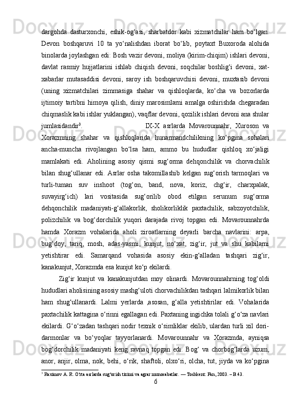 dargohda   dasturxonchi,   eshik-og‘asi,   sharbatdor   kabi   xizmatchilar   ham   bo‘lgan.
Devon   boshqaruvi   10   ta   yo‘nalishdan   iborat   bo‘lib,   poytaxt   Buxoroda   alohida
binolarda joylashgan edi: Bosh vazir devoni, moliya (kirim-chiqim) ishlari devoni,
davlat   rasmiy   hujjatlarini   ishlab   chiqish   devoni,   soqchilar   boshlig‘i   devoni,   xat-
xabarlar   mutasaddisi   devoni,   saroy   ish   boshqaruvchisi   devoni,   muxtasib   devoni
(uning   xizmatchilari   zimmasiga   shahar   va   qishloqlarda,   ko‘cha   va   bozorlarda
ijtimoiy   tartibni   himoya   qilish,   diniy   marosimlarni   amalga   oshirishda   chegaradan
chiqmaslik kabi ishlar yuklangan), vaqflar devoni, qozilik ishlari devoni ana shular
jumlasidandir 3
.  IX-X   asrlarda   Movarounnahr,   Xuroson   va
Xorazmning   shahar   va   qishloqlarida   hunarmandchilikning   ko‘pgina   sohalari
ancha-muncha   rivojlangan   bo‘lsa   ham,   ammo   bu   hududlar   qishloq   xo‘jaligi
mamlakati   edi.   Aholining   asosiy   qismi   sug‘orma   dehqonchilik   va   chorvachilik
bilan   shug‘ullanar   edi.   Asrlar   osha   takomillashib   kelgan   sug‘orish   tarmoqlari   va
turli-tuman   suv   inshoot   (tog‘on,   band,   nova,   koriz,   chg‘ir,   charxpalak,
suvayirg‘ich)   lari   vositasida   sug‘orilib   obod   etilgan   serunum   sug‘orma
dehqonchilik   madaniyati-g‘allakorlik,   sholikorliklik   paxtachilik,   sabzoyotchilik,
polizchilik   va   bog‘dorchilik   yuqori   darajada   rivoj   topgan   edi.   Movarounnahrda
hamda   Xorazm   vohalarida   aholi   ziroatlarning   deyarli   barcha   navlarini:   arpa,
bug‘doy,   tariq,   mosh,   adas-yasmi,   kunjut,   no‘xat,   zig‘ir,   jut   va   shu   kabilarni
yetishtirar   edi.   Samarqand   vohasida   asosiy   ekin-g‘alladan   tashqari   zig‘ir,
kanakunjut, Xorazmda esa kunjut ko‘p ekilardi. 
Zig‘ir   kunjut   va   kanakunjutdan   moy   olinardi.   Movarounnahrning   tog‘oldi
hududlari aholisining asosiy mashg‘uloti chorvachilikdan tashqari lalmikorlik bilan
ham   shug‘ullanardi.   Lalmi   yerlarda   ,asosan,   g‘alla   yetishtirilar   edi.   Vohalarida
paxtachilik kattagina o‘rinni egallagan edi. Paxtaning ingichka tolali g‘o‘za navlari
ekilardi. G‘o‘zadan tashqari  nodir  texnik o‘simliklar  ekilib, ulardan turli  xil  dori-
darmonlar   va   bo‘yoqlar   tayyorlanardi.   Movarounnahr   va   Xorazmda,   ayniqsa
bog‘dorchilik   madaniyati   keng   ravnaq   topgan   edi.   Bog‘   va   chorbog‘larda   uzum,
anor,   anjir,   olma,   nok,   behi,   o‘rik,   shaftoli,   olxo‘ri,   olcha,   tut,   jiyda   va   ko‘pgina
3
  Raximov A. R.   O‘rta asrlarda sug‘orish tizimi va agrar munosabatlar .  — Toshkent: Fan, 2003. – B.43.
6 