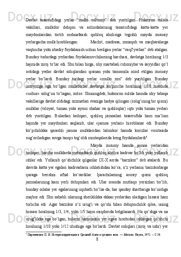 Davlat   tasarrufidagi   yerlar   “mulki   sultoniy”   deb   yuritilgan.   Hukmron   sulola
vakillari,   mulkdor   dehqon   va   aslzodalarning   tasarrufidagi   katta-katta   yer
maydonlaridan   tortib   mehnatkash   qishloq   aholisiga   tegishli   mayda   xususiy
yerlargacha mulk hisoblangan.  Machit,   madrasa,   xonaqoh   va   maqbaralarga
vaqtincha yoki abadiy foydalanish uchun berilgan yerlar “vaqf yerlari” deb atalgan.
Bunday turlardagi yerlardan foydalanuvchilarning barchasi, davlatga hosilning 1/3
hajmida xiroj to‘lar edi. Shu bilan birga, oliy martabali ruhoniylar va sayyidlar qo‘l
ostidagi   yerlar   davlat   soliqlaridan   qisman   yoki   tamomila   ozod   etilgan   xususiy
yerlar   bo‘lardi.   Bunday   turdagi   yerlar   «mulki   xos”   deb   yuritilgan.   Bunday
imtiyozga   ega   bo‘lgan   mulkdorlar   davlatga   ko‘pincha   hosilning   1/10   hisobida
«ushur» solig‘ini to‘lagan, xolos. Shuningdek, hukmron sulola hamda oliy tabaqa
vakillariga davlat oldidagi xizmatlari evaziga hadya qilingan (solig‘ining bir qismi)
mulklar   (viloyat,   tuman  yoki   ayrim   shahar   va  qishloqlar)   iqto   yoki   tuman   yerlari
deb   yuritilgan.   Bulardan   tashqari,   qishloq   jamoalari   tasarrufida   ham   ma’lum
hajmda   yer   maydonlari   saqlanib,   ular   «jamoa   yerlari»   hisoblanar   edi.   Bunday
ko‘pchilikka   qarashli   jamoa   mulklaridan   lalmikor   hamda   korizlar   vositasida
sug‘oriladigan suvga tanqis tog‘oldi mintaqalarida keng foydalanilardi 4
. 
Mayda   xususiy   hamda   jamoa   yerlaridan
tashqari, barcha mulklarda mehnatkash qishloq aholisi kadivar bo‘lib yoki yollanib
ishlar   edi.   Yollanib   qo‘shchilik   qilganlar   IX-X   asrda   “barzikor”   deb   atalardi.   Bu
davrda katta yer egalari kadivarlarni ishlatishdan ko‘ra, o‘z yerlarini barzikorlarga
ijaraga   berishni   afzal   ko‘rardilar.   Ijarachilarning   asosiy   qismi   qishloq
jamoalarining   kam   yerli   dehqonlari   edi.   Ular   orasida   mutlaqo   yersizlari   bo‘lib,
bunday oilalar yer egalarining uqubatli bo‘lsa-da, har qanday shartlariga ko‘nishga
majbur edi. Shu sababli ularning sheriklikka ekkan yerlardan oladigan hissasi ham
turlicha   edi.   Agar   barzikor   o‘z   urug‘i   va   qo‘shi   bilan   dehqonchilik   qilsa,   uning
hissasi hosilning 1/3, 1/4, yoki 1/5 hajm miqdorida belgilanardi. Na qo‘shga va na
urug‘likka ega bo‘lgan, bularni hammasini yer egasi  hisobidan ishlatgan qo‘shchi
hosilning 1/10 yoki 1/12 ulushiga ega bo‘lardi. Davlat soliqlari (xiroj va ushr) yer
4
  Пархоменко П. И.   История ирригации в Средней Азии в средние века .  — Москва: Наука, 1971. –  C .76.
8 