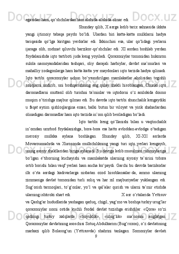 egasidan ham, qo‘shchilardan ham alohida-alohida olinar edi. 
Shunday qilib, X asrga kelib tarix sahnasida ikkita
yangi   ijtimoiy   tabaqa   paydo   bo‘ldi.   Ulardan   biri   katta-katta   mulklarni   hadya
tariqasida   qo‘lga   kiritgan   yerdorlar   edi.   Ikkinchisi   esa,   ular   qo‘lidagi   yerlarni
ijaraga   olib,   mehnat   qiluvchi   barzikor-qo‘shchilar   edi.   XI   asrdan   boshlab   yerdan
foydalanishda iqto tartiboti juda keng yoyiladi. Qoraxoniylar tomonidan hukmron
sulola   namoyandalaridan   tashqari,   oliy   darajali   harbiylar,   davlat   ma’murlari   va
mahalliy zodagonlarga ham katta-katta yer maydonlari iqto tarzida hadya qilinadi.
Iqto   tartibi   qoraxoniylar   uchun   bo‘ysundirilgan   mamlakatlar   aholisidan   tegishli
soliqlarni   undirib,   uni   boshqarishning   eng   qulay   shakli   hisoblangan.   Chunki   iqto
daromadlarni   muttasil   olib   turishni   ta’minlar   va   iqtodorni   o‘z   amlokida   doimo
muqim o‘tirishga majbur qilmas edi. Bu davrda iqto tartibi shunchalik kengaydiki
u   faqat   ayrim   qishloqlargina   emas,   balki   butun   bir   viloyat   va   yirik   shaharlardan
olinadigan daromadlar ham iqto tarzida in’om qilib beriladigan bo‘ladi. 
Iqto   tartibi   keng   qo‘llanishi   bilan   u   vaqtinchalik
in’omdan  umrbod  foydalanishga,  bora-bora  esa  hatto  avloddan-avlodga  o‘tadigan
merosiy   mulkka   aylana   boshlagan.   Shunday   qilib,   XI-XII   asrlarda
Movarounnahrda   va   Xurosonda   mulkchilikning   yangi   turi   iqto   yerlari   kengayib,
uning asosiy shakllaridan biriga aylanadi. Bu davrga kelib musulmon ruhoniylariga
bo‘lgan   e’tiborning   kuchayishi   va   mamlakatda   ularning   siyosiy   ta’sirini   tobora
ortib borishi bilan vaqf yerlari ham ancha ko‘paydi. Garchi bu davrda barzikorlar
ilk   o‘rta   asrdagi   kadivarlarga   nisbatan   ozod   hisoblansalar-da,   ammo   ularning
zimmasiga   davlat   tomonidan   turli   soliq   va   har   xil   majburiyatlar   yuklangan   edi.
Sug‘orish   tarmoqlari,   to‘g‘onlar,   yo‘l   va   qal’alar   qurish   va   ularni   ta’mir   etishda
ularning ishtiroki shart edi.  X   asr   o‘rtalarida   Yettisuv
va Qashg‘ar hududlarida yashagan qarluq, chigil, yag‘mo va boshqa turkiy urug‘lar
qoraxoniylar   nomi   ostida   kuchli   feodal   davlat   tuzishga   erishdilar.   «Qora»   so‘zi
qadimgi   turkiy   xalqlarda   «buyuklik»,   «ulug‘lik»   ma’nosini   anglatgan.
Qoraxoniylar davlatining asoschisi Sotuq Abdulkarim (Bug‘roxon), o‘z davlatining
markazi   qilib   Bolasog‘un   (Yettisuvda)   shahrini   tanlagan.   Somoniylar   davlati
9 