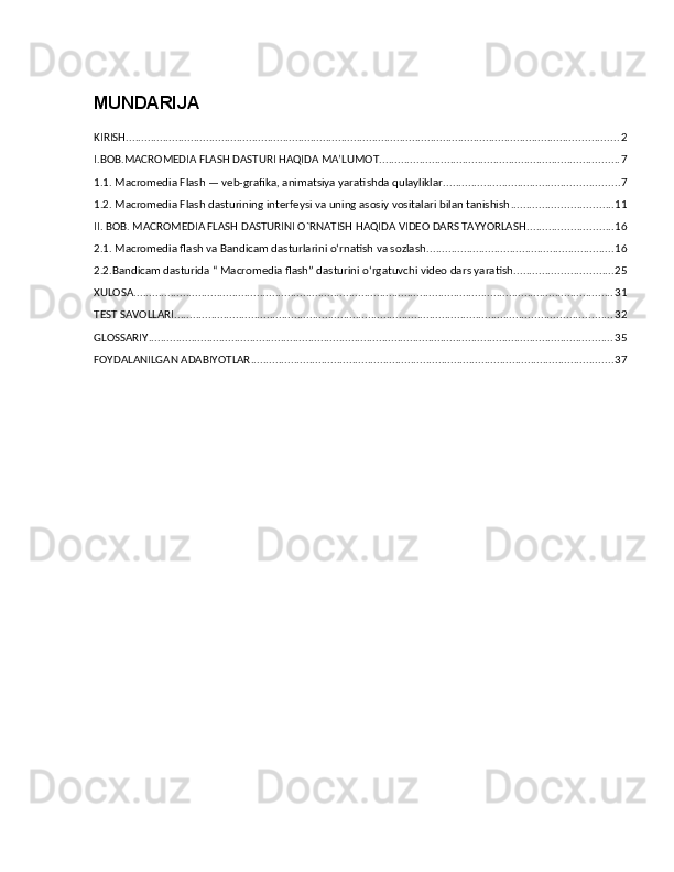 MUNDARIJA
KIRISH ................................................................................................................................................................ 2
I.BOB.MACROMEDIA FLASH DASTURI HAQIDA MA’LUMOT .............................................................................. 7
1.1. Macromedia Flash — veb-grafika, animatsiya yaratishda qulayliklar. ........................................................ 7
1.2. Macromedia Flash dasturining interfeysi va uning asosiy vositalari bilan tanishish ................................. 11
II. BOB. MACROMEDIA FLASH DASTURINI O`RNATISH HAQIDA VIDEO DARS TAYYORLASH ............................ 16
2.1. Macromedia flash va Bandicam dasturlarini o‘rnatish va sozlash. ............................................................ 16
2.2.Bandicam dasturida “ Macromedia flash” dasturini o‘rgatuvchi video dars yaratish. ............................... 25
XULOSA ............................................................................................................................................................ 31
TEST SAVOLLARI .............................................................................................................................................. 32
GLOSSARIY ....................................................................................................................................................... 35
FOYDALANILGAN ADABIYOTLAR ...................................................................................................................... 37 