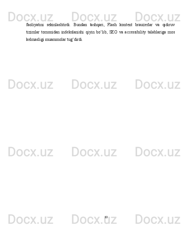 faoliyatini   sekinlashtirdi.   Bundan   tashqari,   Flash   kontent   brauzerlar   va   qidiruv
tizimlar   tomonidan   indekslanishi   qiyin   bo‘lib,   SEO   va   accessibility   talablariga   mos
kelmasligi muammolar tug‘dirdi.
10 
