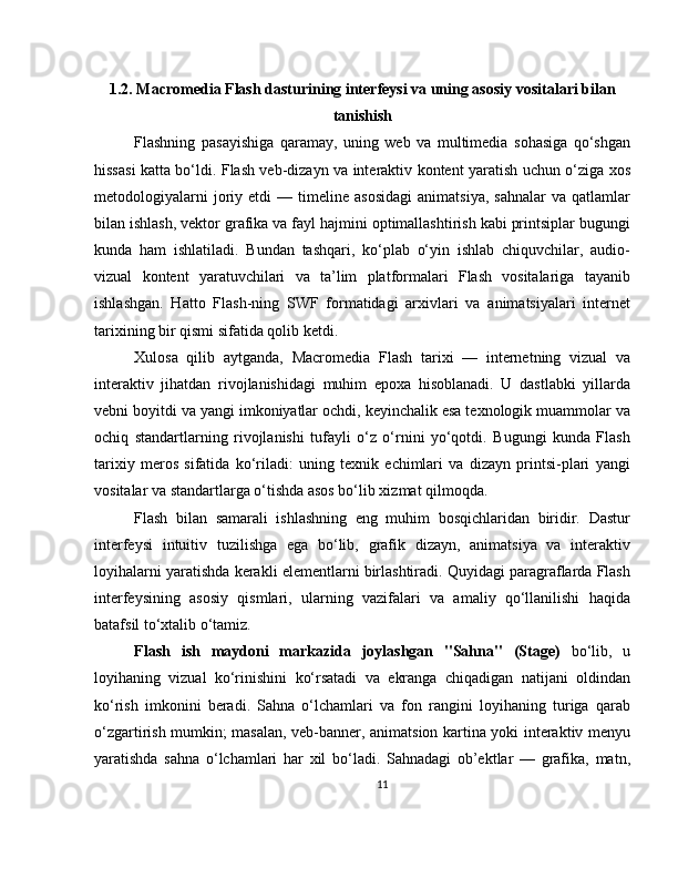 1.2. Macromedia Flash dasturining interfeysi va uning asosiy vositalari bilan
tanishish
Flashning   pasayishiga   qaramay,   uning   web   va   multimedia   sohasiga   qo‘shgan
hissasi katta bo‘ldi. Flash veb-dizayn va interaktiv kontent yaratish uchun o‘ziga xos
metodologiyalarni   joriy   etdi   —   timeline  asosidagi   animatsiya,   sahnalar   va   qatlamlar
bilan ishlash, vektor grafika va fayl hajmini optimallashtirish kabi printsiplar bugungi
kunda   ham   ishlatiladi.   Bundan   tashqari,   ko‘plab   o‘yin   ishlab   chiquvchilar,   audio-
vizual   kontent   yaratuvchilari   va   ta’lim   platformalari   Flash   vositalariga   tayanib
ishlashgan.   Hatto   Flash-ning   SWF   formatidagi   arxivlari   va   animatsiyalari   internet
tarixining bir qismi sifatida qolib ketdi.
Xulosa   qilib   aytganda,   Macromedia   Flash   tarixi   —   internetning   vizual   va
interaktiv   jihatdan   rivojlanishidagi   muhim   epoxa   hisoblanadi.   U   dastlabki   yillarda
vebni boyitdi va yangi imkoniyatlar ochdi, keyinchalik esa texnologik muammolar va
ochiq   standartlarning   rivojlanishi   tufayli   o‘z   o‘rnini   yo‘qotdi.   Bugungi   kunda   Flash
tarixiy   meros   sifatida   ko‘riladi:   uning   texnik   echimlari   va   dizayn   printsi-plari   yangi
vositalar va standartlarga o‘tishda asos bo‘lib xizmat qilmoqda.
Flash   bilan   samarali   ishlashning   eng   muhim   bosqichlaridan   biridir.   Dastur
interfeysi   intuitiv   tuzilishga   ega   bo‘lib,   grafik   dizayn,   animatsiya   va   interaktiv
loyihalarni yaratishda kerakli elementlarni birlashtiradi. Quyidagi paragraflarda Flash
interfeysining   asosiy   qismlari,   ularning   vazifalari   va   amaliy   qo‘llanilishi   haqida
batafsil to‘xtalib o‘tamiz.
Flash   ish   maydoni   markazida   joylashgan   "Sahna"   (Stage)   bo‘lib,   u
loyihaning   vizual   ko‘rinishini   ko‘rsatadi   va   ekranga   chiqadigan   natijani   oldindan
ko‘rish   imkonini   beradi.   Sahna   o‘lchamlari   va   fon   rangini   loyihaning   turiga   qarab
o‘zgartirish mumkin; masalan, veb-banner, animatsion kartina yoki interaktiv menyu
yaratishda   sahna   o‘lchamlari   har   xil   bo‘ladi.   Sahnadagi   ob’ektlar   —   grafika,   matn,
11 