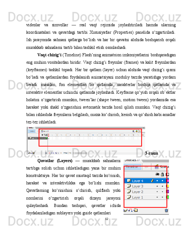 videolar   va   simvollar   —   real   vaqt   rejimida   joylashtiriladi   hamda   ularning
koordinatalari   va   qavatdagi   tartibi   Xususiyatlar   (Properties)   panelida   o‘zgartiriladi.
Ish   jarayonida   sahnani   qatlarga   bo‘lish   va   har   bir   qavatni   alohida   boshqarish   orqali
murakkab sahnalarni tartib bilan tashkil etish osonlashadi.
Vaqt chizig‘i   (Timeline) Flash’ning animatsion imkoniyatlarini boshqaradigan
eng muhim vositalardan biridir. Vaqt chizig‘i freymlar (frames) va kalit freymlardan
(keyframes)   tashkil   topadi.   Har   bir   qatlam   (layer)   uchun   alohida   vaqt   chizig‘i   qismi
bo‘ladi   va   qatlamlardan   foydalanish   animatsiyani   moduliy  tarzda   yaratishga   yordam
beradi:   masalan,   fon   elementlari   bir   qatlamda,   xarakterlar   boshqa   qatlamda   va
interaktiv elementlar uchinchi qatlamda joylashadi. Keyframe qo‘yish orqali ob’ektlar
holatini   o‘zgartirish   mumkin,  tween’lar  (shape   tween,  motion  tween)   yordamida  esa
harakat   yoki   shakl   o‘zgarishini   avtomatik   tarzda   hosil   qilish   mumkin.   Vaqt   chizig‘i
bilan ishlashda freymlarni belgilash, nusxa ko‘chirish, kesish va qo‘shish kabi amallar
tez-tez ishlatiladi.
3-rasm
Qavatlar   (Layers)   —   murakkab   sahnalarni
tartibga   solish   uchun   ishlatiladigan   yana   bir   muhim
konstruktsiya. Har bir qavat mustaqil tarzda ko‘rinish,
harakat   va   interaktivlikka   ega   bo‘lishi   mumkin.
Qavatlarning   ko‘rinishini   o‘chirish,   qulflash   yoki
nomlarini   o‘zgartirish   orqali   dizayn   jarayoni
qulaylashadi.   Bundan   tashqari,   qavatlar   ichida
foydalaniladigan sublayers yoki guide qatlamlari 
12 