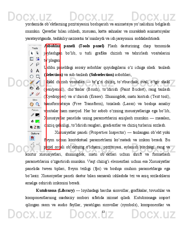 yordamida ob’ektlarning pozitsiyasini boshqarish va animatsiya yo‘nalishini belgilash
mumkin.   Qavatlar   bilan   ishlash,   xususan,   katta   sahnalar   va   murakkab   animatsiyalar
yaratayotganda, tashkiliy nazoratni ta’minlaydi va ish jarayonini soddalashtiradi.
Asboblar   paneli   (Tools   panel)   Flash   dasturining   chap   tomonida
joylashgan   bo‘lib,   u   turli   grafika   chizish   va   tahrirlash   vositalarini
to‘plagan. 
Ushbu   paneldagi   asosiy   asboblar   quyidagilarni   o‘z   ichiga   oladi:   tanlash
(Selection)  va sub-tanlash  (Subselection)  asboblari, 
  shakl   chizish   vositalari   —   to‘g‘ri   chiziq,   to‘rtburchak,   oval,   o‘tgir   shakl
(pen/pencil),   cho‘tkalar   (Brush),   to‘ldirish   (Paint   Bucket),   rang   tanlash
(Eyedropper) va o‘chirish (Eraser). Shuningdek, matn kiritish (Text tool),
transformatsiya   (Free   Transform),   tozalash   (Lasso)   va   boshqa   amaliy
vositalar   ham   mavjud.   Har   bir   asbob   o‘zining   xususiyatlariga   ega   bo‘lib,
Xususiyatlar   panelida   uning   parametrlarini   aniqlash   mumkin   —   masalan,
chiziq qalinligi, to‘ldirish ranglari, gradientlar va chiziq turlarini sozlash.
Xususiyatlar  paneli  (Properties Inspector) — tanlangan ob’ekt  yoki
freym   uchun   kontekstual   parametrlarni   ko‘rsatadi   va   imkon   beradi.   Bu
panel   orqali   ob’ektning   o‘lchami,   pozitsiyasi,   aylanish   burchagi,   rang   va
kontur   xususiyatlari,   shuningdek,   matn   ob’ektlari   uchun   shrift   va   formatlash
parametrlarini o‘zgartirish mumkin. Vaqt chizig‘i elementlari uchun esa Xususiyatlar
panelida   tween   tiplari,   freym   tezligi   (fps)   va   boshqa   muhim   parametrlarga   ega
bo‘lasiz.  Xususiyatlar  paneli  dastur  bilan samarali  ishlashda  tez va aniq sozlashlarni
amalga oshirish imkonini beradi.
Kutubxona (Library)  — loyihadagi barcha simvollar, grafikalar, tovushlar va
komponentlarning   markaziy   ombori   sifatida   xizmat   qiladi.   Kutubxonaga   import
qilingan   rasm   va   audio   fayllar,   yaratilgan   simvollar   (symbols),   komponentlar   va
13 
