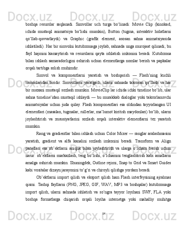 boshqa   resurslar   saqlanadi.   Simvollar   uch   turga   bo‘linadi:   Movie   Clip   (kinokad,
ichida   mustaqil   animatsiya   bo‘lishi   mumkin),   Button   (tugma,   interaktiv   holatlarni
qo‘llab-quvvatlaydi)   va   Graphic   (grafik   element,   asosan   sahna   animatsiyasida
ishlatiladi). Har bir simvolni kutubxonaga joylab, sahnada unga murojaat qilinadi; bu
fayl   hajmini   kamaytirish   va   resurslarni   qayta   ishlatish   imkonini   beradi.   Kutubxona
bilan ishlash samaradorligini oshirish uchun elementlarga nomlar berish va papkalar
orqali tartibga solish muhimdir.
Simvol   va   komponentlarni   yaratish   va   boshqarish   —   Flash’ning   kuchli
tomonlaridan   biridir.   Simvollarni   yaratgach,   ularni   sahnada   takroran   qo‘llash   va   har
bir nusxani mustaqil sozlash mumkin. MovieClip lar ichida ichki timeline bo‘lib, ular
sahna   timeline’idan  mustaqil   ishlaydi   —  bu  murakkab   dialoglar  yoki  takrorlanuvchi
animatsiyalar   uchun   juda   qulay.   Flash   komponentlari   esa   oldindan   tayyorlangan   UI
elementlari (masalan, tugmalar, rullerlar, ma’lumot kiritish maydonlari) bo‘lib, ularni
joylashtirish   va   xususiyatlarini   sozlash   orqali   interaktiv   elementlarni   tez   yaratish
mumkin.
Rang va gradientlar bilan ishlash uchun Color Mixer — ranglar aralashmasini
yaratish,   gradient   va   alfa   kanalini   sozlash   imkonini   beradi.   Transform   va   Align
panellari   esa   ob’ektlarni   aniqlik   bilan   joylashtirish   va   ularga   o‘lcham   berish   uchun
zarur:   ob’ektlarni  markazlash,   teng bo‘lishi, o‘lchamini   tenglashtirish  kabi  amallarni
amalga oshirish mumkin. Shuningdek, Outline rejimi, Snap to Grid va Smart Guides
kabi vositalar dizayn jarayonini to‘g‘ri va chiroyli qilishga yordam beradi.
Ob’ektlarni   import   qilish   va   eksport   qilish   ham   Flash   interfeysining   ajralmas
qismi.   Tashqi   fayllarni   (PNG,   JPEG,   GIF,   WAV,   MP3   va   boshqalar)   kutubxonaga
import   qilish,   ularni   sahnada   ishlatish   va   so‘ngra   tayyor   loyihani   SWF,   FLA   yoki
boshqa   formatlarga   chiqarish   orqali   loyiha   internetga   yoki   mahalliy   muhitga
14 