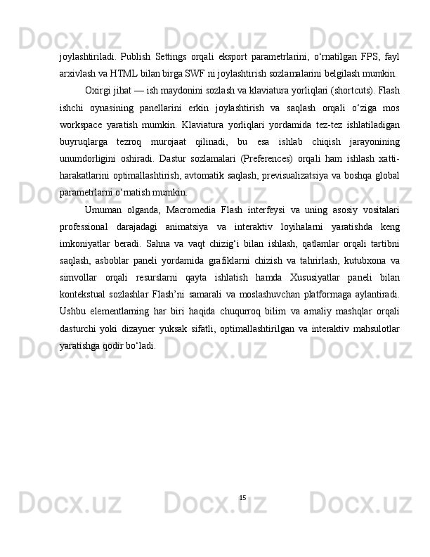 joylashtiriladi.   Publish   Settings   orqali   eksport   parametrlarini,   o‘rnatilgan   FPS,   fayl
arxivlash va HTML bilan birga SWF ni joylashtirish sozlamalarini belgilash mumkin.
Oxirgi jihat — ish maydonini sozlash va klaviatura yorliqlari (shortcuts). Flash
ishchi   oynasining   panellarini   erkin   joylashtirish   va   saqlash   orqali   o‘ziga   mos
workspace   yaratish   mumkin.   Klaviatura   yorliqlari   yordamida   tez-tez   ishlatiladigan
buyruqlarga   tezroq   murojaat   qilinadi,   bu   esa   ishlab   chiqish   jarayonining
unumdorligini   oshiradi.   Dastur   sozlamalari   (Preferences)   orqali   ham   ishlash   xatti-
harakatlarini optimallashtirish, avtomatik saqlash, previsualizatsiya  va boshqa global
parametrlarni o‘rnatish mumkin.
Umuman   olganda,   Macromedia   Flash   interfeysi   va   uning   asosiy   vositalari
professional   darajadagi   animatsiya   va   interaktiv   loyihalarni   yaratishda   keng
imkoniyatlar   beradi.   Sahna   va   vaqt   chizig‘i   bilan   ishlash,   qatlamlar   orqali   tartibni
saqlash,   asboblar   paneli   yordamida   grafiklarni   chizish   va   tahrirlash,   kutubxona   va
simvollar   orqali   resurslarni   qayta   ishlatish   hamda   Xususiyatlar   paneli   bilan
kontekstual   sozlashlar   Flash’ni   samarali   va   moslashuvchan   platformaga   aylantiradi.
Ushbu   elementlarning   har   biri   haqida   chuqurroq   bilim   va   amaliy   mashqlar   orqali
dasturchi   yoki   dizayner   yuksak   sifatli,   optimallashtirilgan   va   interaktiv   mahsulotlar
yaratishga qodir bo‘ladi.
15 