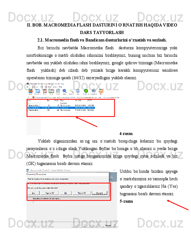 II. BOB. MACROMEDIA FLASH DASTURINI O`RNATISH HAQIDA VIDEO
DARS TAYYORLASH
2.1. Macromedia flash va Bandicam dasturlarini o‘rnatish va sozlash.
Biz   birinchi   navbatda   Macromedia   flash     dasturini   kompyuterimizga   yoki
noutbokimizga   o`rnatib   olishdan   ishimizni   boshlaymiz,   buning   unchun   biz   birinchi
navbatda uni yuklab olishdan ishni boshlaymiz, google qidiruv tizimiga (Macromedia
flash     yuklash)   deb   izlash   deb   yozsak   bizga   kerakli   kompyuterimz   windows
operatsion tizimiga qarab (64/32) razeryadligini yuklab olamiz.
4-rasm
Yuklab   olganimizdan   so`ng   uni   o`rnatish   bosqichiga   kelamiz   bu   quydagi
jarayonlarni o`z ichiga oladi.Yuklangan fayllar bo`limiga o`tib olamiz u yerda bizga
Macromedia   flash     faylni   ustiga   bosganimizda   bizga   quydagi   oyna   ochiladi   va   biz
(OK) tugamasini bosib davom etamiz.
Ushbu   bo`limda   bizdan   qayega
o`rnatishimizni so`ramoqda hech
qanday   o`zgarishlarsiz   Ha   (Yes)
tugmasini bosib davom etamiz.
5-rasm
16 