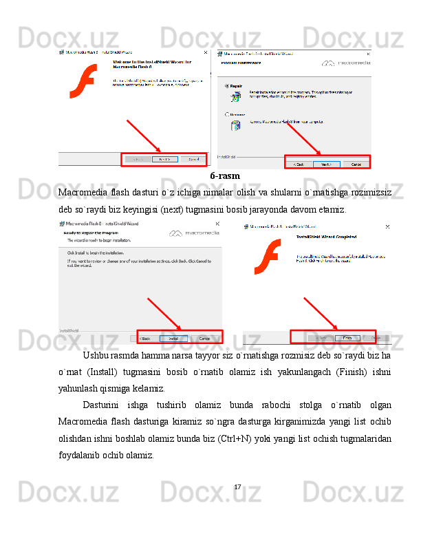 6-rasm
Macromedia flash dasturi o`z ichiga nimalar olish va shularni o`rnatishga rozimizsiz
deb so`raydi biz keyingisi (next) tugmasini bosib jarayonda davom etamiz.
Ushbu rasmda hamma narsa tayyor siz o`rnatishga rozmisiz deb so`raydi biz ha
o`rnat   (Install)   tugmasini   bosib   o`rnatib   olamiz   ish   yakunlangach   (Finish)   ishni
yahunlash qismiga kelamiz.
Dasturini   ishga   tushirib   olamiz   bunda   rabochi   stolga   o`rnatib   olgan
Macromedia   flash   dasturiga   kiramiz   so`ngra   dasturga   kirganimizda   yangi   list   ochib
olishdan ishni boshlab olamiz bunda biz (Ctrl+N) yoki yangi list ochish tugmalaridan
foydalanib ochib olamiz.
17 