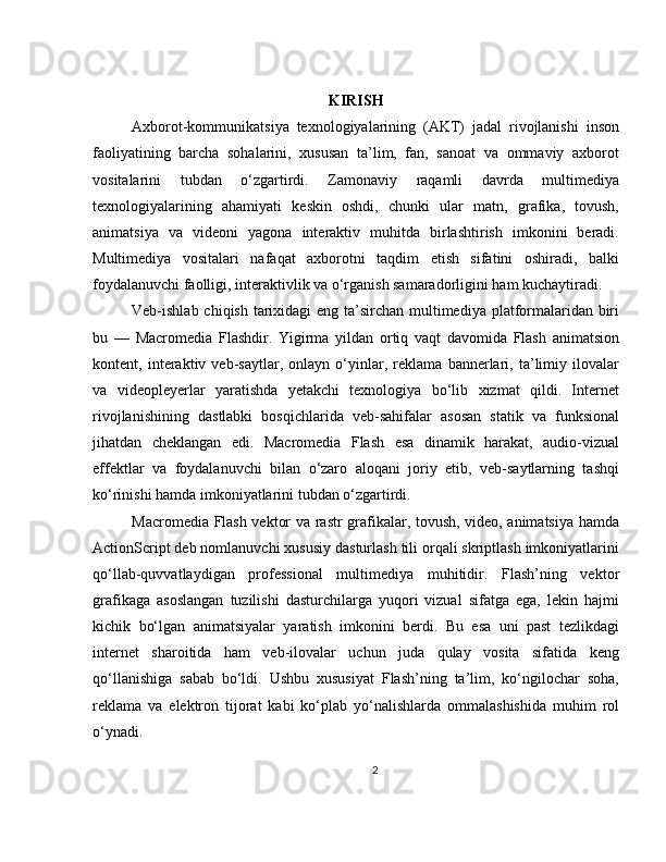 KIRISH
Axborot-kommunikatsiya   texnologiyalarining   (AKT)   jadal   rivojlanishi   inson
faoliyatining   barcha   sohalarini,   xususan   ta’lim,   fan,   sanoat   va   ommaviy   axborot
vositalarini   tubdan   o‘zgartirdi.   Zamonaviy   raqamli   davrda   multimediya
texnologiyalarining   ahamiyati   keskin   oshdi,   chunki   ular   matn,   grafika,   tovush,
animatsiya   va   videoni   yagona   interaktiv   muhitda   birlashtirish   imkonini   beradi.
Multimediya   vositalari   nafaqat   axborotni   taqdim   etish   sifatini   oshiradi,   balki
foydalanuvchi faolligi, interaktivlik va o‘rganish samaradorligini ham kuchaytiradi.
Veb-ishlab chiqish tarixidagi  eng ta’sirchan multimediya platformalaridan biri
bu   —   Macromedia   Flashdir.   Yigirma   yildan   ortiq   vaqt   davomida   Flash   animatsion
kontent,   interaktiv   veb-saytlar,   onlayn   o‘yinlar,   reklama   bannerlari,   ta’limiy   ilovalar
va   videopleyerlar   yaratishda   yetakchi   texnologiya   bo‘lib   xizmat   qildi.   Internet
rivojlanishining   dastlabki   bosqichlarida   veb-sahifalar   asosan   statik   va   funksional
jihatdan   cheklangan   edi.   Macromedia   Flash   esa   dinamik   harakat,   audio-vizual
effektlar   va   foydalanuvchi   bilan   o‘zaro   aloqani   joriy   etib,   veb-saytlarning   tashqi
ko‘rinishi hamda imkoniyatlarini tubdan o‘zgartirdi.
Macromedia Flash vektor va rastr grafikalar, tovush, video, animatsiya hamda
ActionScript deb nomlanuvchi xususiy dasturlash tili orqali skriptlash imkoniyatlarini
qo‘llab-quvvatlaydigan   professional   multimediya   muhitidir.   Flash’ning   vektor
grafikaga   asoslangan   tuzilishi   dasturchilarga   yuqori   vizual   sifatga   ega,   lekin   hajmi
kichik   bo‘lgan   animatsiyalar   yaratish   imkonini   berdi.   Bu   esa   uni   past   tezlikdagi
internet   sharoitida   ham   veb-ilovalar   uchun   juda   qulay   vosita   sifatida   keng
qo‘llanishiga   sabab   bo‘ldi.   Ushbu   xususiyat   Flash’ning   ta’lim,   ko‘ngilochar   soha,
reklama   va   elektron   tijorat   kabi   ko‘plab   yo‘nalishlarda   ommalashishida   muhim   rol
o‘ynadi.
2 