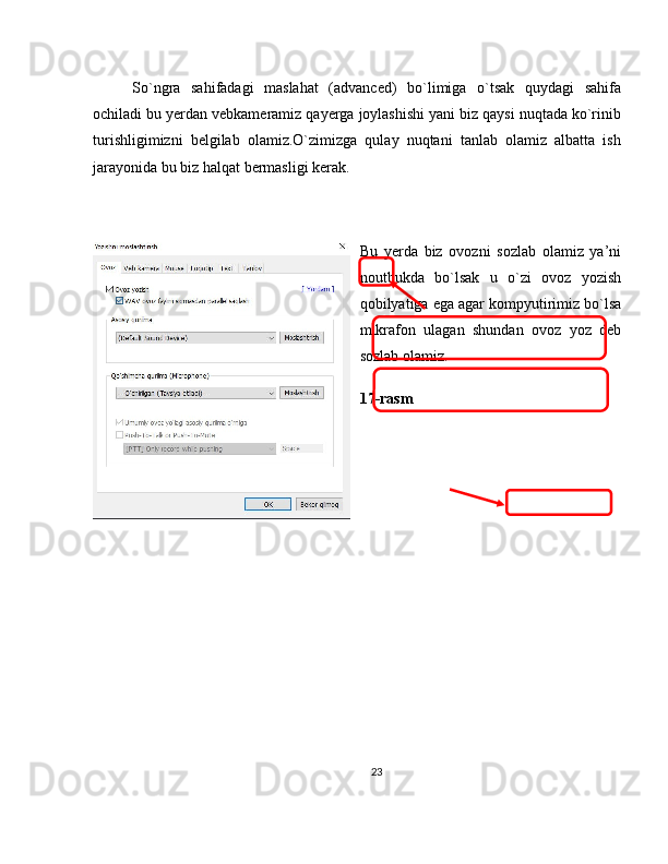 So`ngra   sahifadagi   maslahat   (advanced)   bo`limiga   o`tsak   quydagi   sahifa
ochiladi bu yerdan vebkameramiz qayerga joylashishi yani biz qaysi nuqtada ko`rinib
turishligimizni   belgilab   olamiz.O`zimizga   qulay   nuqtani   tanlab   olamiz   albatta   ish
jarayonida bu biz halqat bermasligi kerak.
Bu   yerda   biz   ovozni   sozlab   olamiz   ya’ni
noutbukda   bo`lsak   u   o`zi   ovoz   yozish
qobilyatiga ega agar kompyutirimiz bo`lsa
mikrafon   ulagan   shundan   ovoz   yoz   deb
sozlab olamiz.
17-rasm
23 