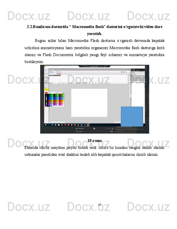 2.2.Bandicam dasturida “ Macromedia flash” dasturini o‘rgatuvchi video dars
yaratish.
Bugun   sizlar   bilan   Macromedia   Flash   dasturini   o`rganish   davomida   kapalak
uchishini animatsiyasini  ham yaratishni organamiz Macromedia flash dasturiga kirib
olamiz   va   Flash   Documentni   belgilab   yangi   fayl   ochamiz   va   animatsiya   yaratishni
boshlaymiz.
19-rasm
Ekranda   ishchi   maydoni   paydo   boladi   endi   colors   bo`limidan   rangini   tanlab   olamiz
uskunalar panelidan oval shaklini tanlab olib kapalak qanotchalarini chizib olamiz. 
25 