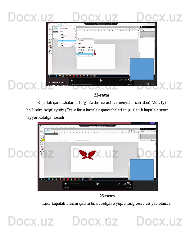 22-rasm
Kapalak qanotchalarini to`g`irlashimiz uchun menyular satridan( Modify) 
bo`limini belgilaymiz (Transform kapalak qanotchalari to`g`irlanib kapalak rasmi 
tayyor xolatga  keladi.
23-rasm
Endi kapalak orasini qalam bilan belgilab yopib rang berib bo`yab olamiz.
27 