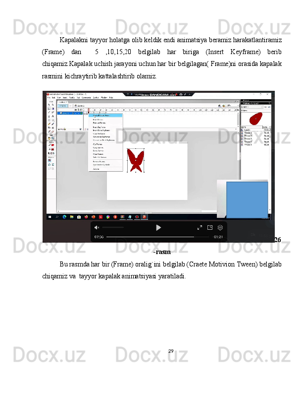 Kapalakni tayyor holatga olib keldik endi animatsiya beramiz harakatlantiramiz
(Frame)   dan     5   ,10,15,20   belgilab   har   biriga   (Insert   Keyframe)   berib
chiqamiz.Kapalak uchish jarayoni uchun har bir belgilagan( Frame)ni orasida kapalak
rasmini kichraytirib kattalashtirib olamiz.
26
-rasm
Bu rasmda har bir (Frame) oralig`ini belgilab (Craete Motivion Tween) belgilab
chiqamiz va  tayyor kapalak animatsiyasi yaratiladi.
29 