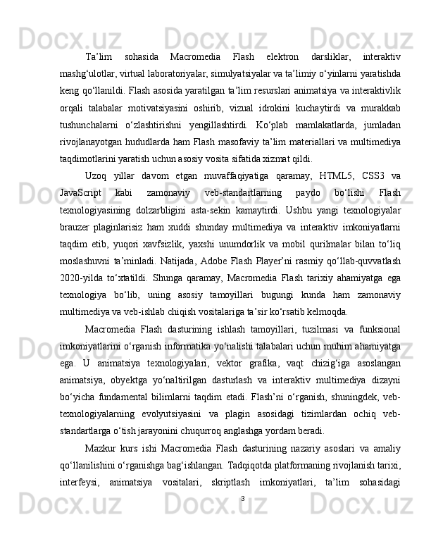 Ta’lim   sohasida   Macromedia   Flash   elektron   darsliklar,   interaktiv
mashg‘ulotlar, virtual laboratoriyalar, simulyatsiyalar va ta’limiy o‘yinlarni yaratishda
keng qo‘llanildi. Flash asosida yaratilgan ta’lim resurslari animatsiya va interaktivlik
orqali   talabalar   motivatsiyasini   oshirib,   vizual   idrokini   kuchaytirdi   va   murakkab
tushunchalarni   o‘zlashtirishni   yengillashtirdi.   Ko‘plab   mamlakatlarda,   jumladan
rivojlanayotgan hududlarda ham  Flash masofaviy ta’lim  materiallari va multimediya
taqdimotlarini yaratish uchun asosiy vosita sifatida xizmat qildi.
Uzoq   yillar   davom   etgan   muvaffaqiyatiga   qaramay,   HTML5,   CSS3   va
JavaScript   kabi   zamonaviy   veb-standartlarning   paydo   bo‘lishi   Flash
texnologiyasining   dolzarbligini   asta-sekin   kamaytirdi.   Ushbu   yangi   texnologiyalar
brauzer   plaginlarisiz   ham   xuddi   shunday   multimediya   va   interaktiv   imkoniyatlarni
taqdim   etib,   yuqori   xavfsizlik,   yaxshi   unumdorlik   va   mobil   qurilmalar   bilan   to‘liq
moslashuvni   ta’minladi.   Natijada,   Adobe   Flash   Player’ni   rasmiy   qo‘llab-quvvatlash
2020-yilda   to‘xtatildi.   Shunga   qaramay,   Macromedia   Flash   tarixiy   ahamiyatga   ega
texnologiya   bo‘lib,   uning   asosiy   tamoyillari   bugungi   kunda   ham   zamonaviy
multimediya va veb-ishlab chiqish vositalariga ta’sir ko‘rsatib kelmoqda.
Macromedia   Flash   dasturining   ishlash   tamoyillari,   tuzilmasi   va   funksional
imkoniyatlarini o‘rganish informatika yo‘nalishi  talabalari uchun muhim ahamiyatga
ega.   U   animatsiya   texnologiyalari,   vektor   grafika,   vaqt   chizig‘iga   asoslangan
animatsiya,   obyektga   yo‘naltirilgan   dasturlash   va   interaktiv   multimediya   dizayni
bo‘yicha   fundamental   bilimlarni   taqdim   etadi.   Flash’ni   o‘rganish,   shuningdek,   veb-
texnologiyalarning   evolyutsiyasini   va   plagin   asosidagi   tizimlardan   ochiq   veb-
standartlarga o‘tish jarayonini chuqurroq anglashga yordam beradi.
Mazkur   kurs   ishi   Macromedia   Flash   dasturining   nazariy   asoslari   va   amaliy
qo‘llanilishini o‘rganishga bag‘ishlangan. Tadqiqotda platformaning rivojlanish tarixi,
interfeysi,   animatsiya   vositalari,   skriptlash   imkoniyatlari,   ta’lim   sohasidagi
3 