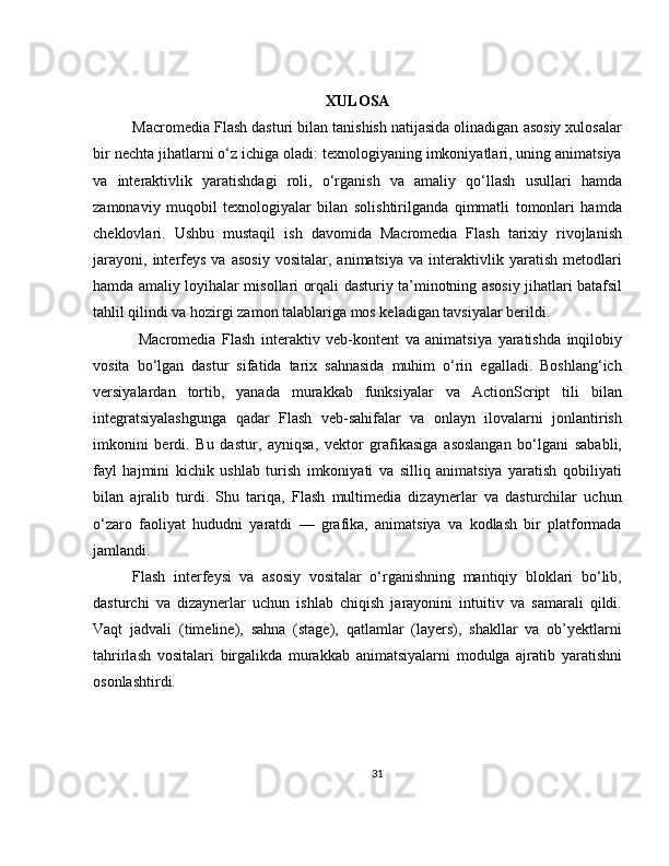 XULOSA
Macromedia Flash dasturi bilan tanishish natijasida olinadigan asosiy xulosalar
bir nechta jihatlarni o‘z ichiga oladi: texnologiyaning imkoniyatlari, uning animatsiya
va   interaktivlik   yaratishdagi   roli,   o‘rganish   va   amaliy   qo‘llash   usullari   hamda
zamonaviy   muqobil   texnologiyalar   bilan   solishtirilganda   qimmatli   tomonlari   hamda
cheklovlari.   Ushbu   mustaqil   ish   davomida   Macromedia   Flash   tarixiy   rivojlanish
jarayoni,   interfeys   va   asosiy   vositalar,  animatsiya   va   interaktivlik  yaratish   metodlari
hamda amaliy loyihalar misollari orqali dasturiy ta’minotning asosiy jihatlari batafsil
tahlil qilindi va hozirgi zamon talablariga mos keladigan tavsiyalar berildi.
  Macromedia   Flash   interaktiv   veb-kontent   va   animatsiya   yaratishda   inqilobiy
vosita   bo‘lgan   dastur   sifatida   tarix   sahnasida   muhim   o‘rin   egalladi.   Boshlang‘ich
versiyalardan   tortib,   yanada   murakkab   funksiyalar   va   ActionScript   tili   bilan
integratsiyalashgunga   qadar   Flash   veb-sahifalar   va   onlayn   ilovalarni   jonlantirish
imkonini   berdi.   Bu   dastur,   ayniqsa,   vektor   grafikasiga   asoslangan   bo‘lgani   sababli,
fayl   hajmini   kichik   ushlab   turish   imkoniyati   va   silliq   animatsiya   yaratish   qobiliyati
bilan   ajralib   turdi.   Shu   tariqa,   Flash   multimedia   dizaynerlar   va   dasturchilar   uchun
o‘zaro   faoliyat   hududni   yaratdi   —   grafika,   animatsiya   va   kodlash   bir   platformada
jamlandi.
Flash   interfeysi   va   asosiy   vositalar   o‘rganishning   mantiqiy   bloklari   bo‘lib,
dasturchi   va   dizaynerlar   uchun   ishlab   chiqish   jarayonini   intuitiv   va   samarali   qildi.
Vaqt   jadvali   (timeline),   sahna   (stage),   qatlamlar   (layers),   shakllar   va   ob’yektlarni
tahrirlash   vositalari   birgalikda   murakkab   animatsiyalarni   modulga   ajratib   yaratishni
osonlashtirdi.
31 