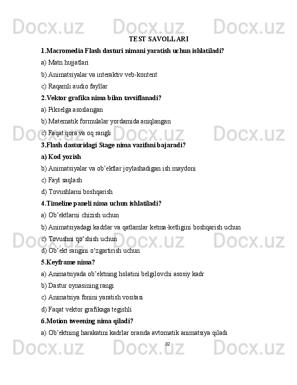 TEST SAVOLLARI
1.Macromedia Flash dasturi nimani yaratish uchun ishlatiladi?
a) Matn hujjatlari
b) Animatsiyalar va interaktiv veb-kontent
c) Raqamli audio fayllar
2.Vektor grafika nima bilan tavsiflanadi?
a) Pikselga asoslangan
b) Matematik formulalar yordamida aniqlangan
c) Faqat qora va oq rangli
3.Flash dasturidagi Stage nima vazifani bajaradi?
a) Kod yozish
b) Animatsiyalar va ob’ektlar joylashadigan ish maydoni
c) Fayl saqlash
d) Tovushlarni boshqarish
4.Timeline paneli nima uchun ishlatiladi?
a) Ob’ektlarni chizish uchun
b) Animatsiyadagi kadrlar va qatlamlar ketma-ketligini boshqarish uchun
c) Tovushni qo‘shish uchun
d) Ob’ekt rangini o‘zgartirish uchun
5.Keyframe nima?
a) Animatsiyada ob’ektning holatini belgilovchi asosiy kadr
b) Dastur oynasining rangi
c) Animatsiya fonini yaratish vositasi
d) Faqat vektor grafikaga tegishli
6.Motion tweening nima qiladi?
a) Ob’ektning harakatini kadrlar orasida avtomatik animatsiya qiladi
32 