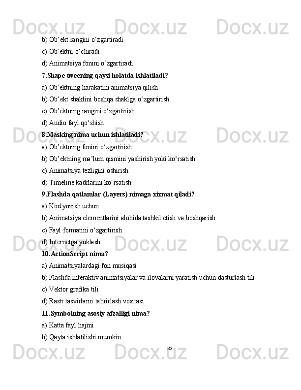 b) Ob’ekt rangini o‘zgartiradi
c) Ob’ektni o‘chiradi
d) Animatsiya fonini o‘zgartiradi
7.Shape tweening qaysi holatda ishlatiladi?
a) Ob’ektning harakatini animatsiya qilish
b) Ob’ekt shaklini boshqa shaklga o‘zgartirish
c) Ob’ektning rangini o‘zgartirish
d) Audio fayl qo‘shish
8.Masking nima uchun ishlatiladi?
a) Ob’ektning fonini o‘zgartirish
b) Ob’ektning ma’lum qismini yashirish yoki ko‘rsatish
c) Animatsiya tezligini oshirish
d) Timeline kadrlarini ko‘rsatish
9.Flashda qatlamlar (Layers) nimaga xizmat qiladi?
a) Kod yozish uchun
b) Animatsiya elementlarini alohida tashkil etish va boshqarish
c) Fayl formatini o‘zgartirish
d) Internetga yuklash
10.ActionScript nima?
a) Animatsiyalardagi fon musiqasi
b) Flashda interaktiv animatsiyalar va ilovalarni yaratish uchun dasturlash tili
c) Vektor grafika tili
d) Rastr tasvirlarni tahrirlash vositasi
11.Symbolning asosiy afzalligi nima?
a) Katta fayl hajmi
b) Qayta ishlatilishi mumkin
33 