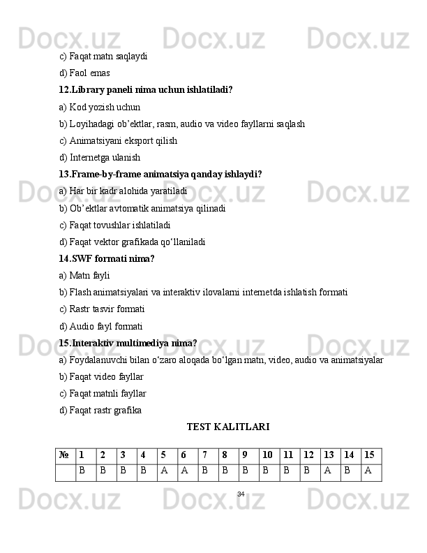 c) Faqat matn saqlaydi
d) Faol emas
12.Library paneli nima uchun ishlatiladi?
a) Kod yozish uchun
b) Loyihadagi ob’ektlar, rasm, audio va video fayllarni saqlash
c) Animatsiyani eksport qilish
d) Internetga ulanish
13.Frame-by-frame animatsiya qanday ishlaydi?
a) Har bir kadr alohida yaratiladi
b) Ob’ektlar avtomatik animatsiya qilinadi
c) Faqat tovushlar ishlatiladi
d) Faqat vektor grafikada qo‘llaniladi
14.SWF formati nima?
a) Matn fayli
b) Flash animatsiyalari va interaktiv ilovalarni internetda ishlatish formati
c) Rastr tasvir formati
d) Audio fayl formati
15.Interaktiv multimediya nima?
a) Foydalanuvchi bilan o‘zaro aloqada bo‘lgan matn, video, audio va animatsiyalar
b) Faqat video fayllar
c) Faqat matnli fayllar
d) Faqat rastr grafika
TEST KALITLARI
№ 1 2 3 4 5 6 7 8 9 10 11 12 13 14 15
B B B B A A B B B B B B A B A
34 