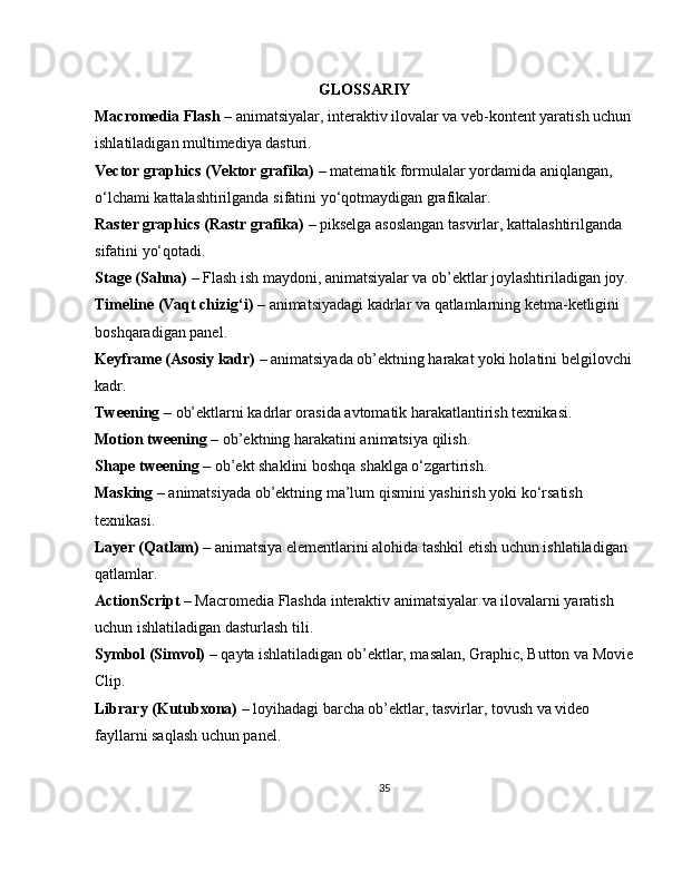 GLOSSARIY
Macromedia Flash  – animatsiyalar, interaktiv ilovalar va veb-kontent yaratish uchun
ishlatiladigan multimediya dasturi.
Vector graphics (Vektor grafika)  – matematik formulalar yordamida aniqlangan, 
o‘lchami kattalashtirilganda sifatini yo‘qotmaydigan grafikalar.
Raster graphics (Rastr grafika)  – pikselga asoslangan tasvirlar, kattalashtirilganda 
sifatini yo‘qotadi.
Stage (Sahna)  – Flash ish maydoni, animatsiyalar va ob’ektlar joylashtiriladigan joy.
Timeline (Vaqt chizig‘i)  – animatsiyadagi kadrlar va qatlamlarning ketma-ketligini 
boshqaradigan panel.
Keyframe (Asosiy kadr)  – animatsiyada ob’ektning harakat yoki holatini belgilovchi
kadr.
Tweening  – ob’ektlarni kadrlar orasida avtomatik harakatlantirish texnikasi.
Motion tweening  – ob’ektning harakatini animatsiya qilish.
Shape tweening  – ob’ekt shaklini boshqa shaklga o‘zgartirish.
Masking  – animatsiyada ob’ektning ma’lum qismini yashirish yoki ko‘rsatish 
texnikasi.
Layer (Qatlam)  – animatsiya elementlarini alohida tashkil etish uchun ishlatiladigan 
qatlamlar.
ActionScript  – Macromedia Flashda interaktiv animatsiyalar va ilovalarni yaratish 
uchun ishlatiladigan dasturlash tili.
Symbol (Simvol)  – qayta ishlatiladigan ob’ektlar, masalan, Graphic, Button va Movie
Clip.
Library (Kutubxona)  – loyihadagi barcha ob’ektlar, tasvirlar, tovush va video 
fayllarni saqlash uchun panel.
35 
