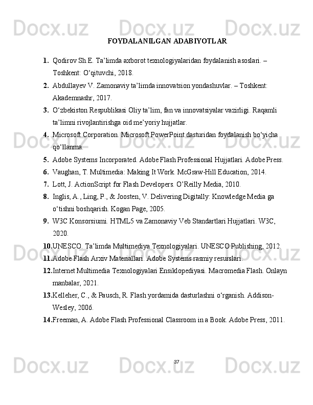 FOYDALANILGAN ADABIYOTLAR
1. Qodirov Sh.E.  Ta’limda axborot texnologiyalaridan foydalanish asoslari . – 
Toshkent: O‘qituvchi, 2018.
2. Abdullayev V.  Zamonaviy ta’limda innovatsion yondashuvlar . – Toshkent: 
Akademnashr, 2017.
3. O‘zbekiston Respublikasi Oliy ta’lim, fan va innovatsiyalar vazirligi.  Raqamli 
ta’limni rivojlantirishga oid me’yoriy hujjatlar .
4. Microsoft Corporation.  Microsoft PowerPoint dasturidan foydalanish bo‘yicha 
qo‘llanma .
5. Adobe Systems Incorporated. Adobe Flash Professional Hujjatlari. Adobe Press.
6. Vaughan, T. Multimedia: Making It Work. McGraw-Hill Education, 2014.
7. Lott, J. ActionScript for Flash Developers. O’Reilly Media, 2010.
8. Inglis, A., Ling, P., & Joosten, V. Delivering Digitally: Knowledge Media ga 
o‘tishni boshqarish. Kogan Page, 2005.
9. W3C Konsorsiumi. HTML5 va Zamonaviy Veb Standartlari Hujjatlari. W3C, 
2020.
10. UNESCO. Ta’limda Multimediya Texnologiyalari. UNESCO Publishing, 2012.
11. Adobe Flash Arxiv Materiallari. Adobe Systems rasmiy resurslari.
12. Internet Multimedia Texnologiyalari Ensiklopediyasi. Macromedia Flash. Onlayn 
manbalar, 2021.
13. Kelleher, C., & Pausch, R. Flash yordamida dasturlashni o‘rganish. Addison-
Wesley, 2006.
14. Freeman, A. Adobe Flash Professional Classroom in a Book. Adobe Press, 2011.
37 