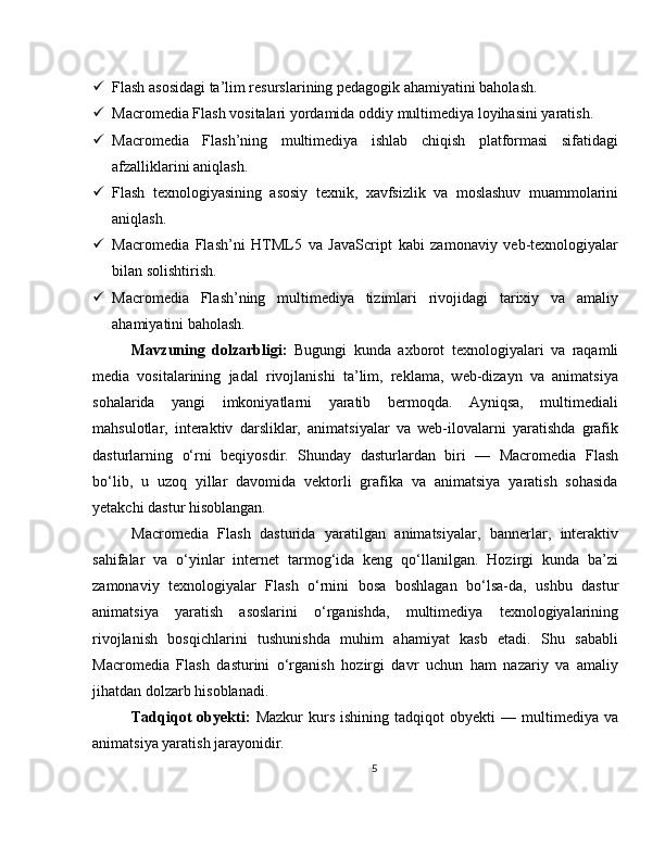  Flash asosidagi ta’lim resurslarining pedagogik ahamiyatini baholash.
 Macromedia Flash vositalari yordamida oddiy multimediya loyihasini yaratish.
 Macromedia   Flash’ning   multimediya   ishlab   chiqish   platformasi   sifatidagi
afzalliklarini aniqlash.
 Flash   texnologiyasining   asosiy   texnik,   xavfsizlik   va   moslashuv   muammolarini
aniqlash.
 Macromedia   Flash’ni   HTML5   va   JavaScript   kabi   zamonaviy   veb-texnologiyalar
bilan solishtirish.
 Macromedia   Flash’ning   multimediya   tizimlari   rivojidagi   tarixiy   va   amaliy
ahamiyatini baholash.
Mavzuning   dolzarbligi:   Bugungi   kunda   axborot   texnologiyalari   va   raqamli
media   vositalarining   jadal   rivojlanishi   ta’lim,   reklama,   web-dizayn   va   animatsiya
sohalarida   yangi   imkoniyatlarni   yaratib   bermoqda.   Ayniqsa,   multimediali
mahsulotlar,   interaktiv   darsliklar,   animatsiyalar   va   web-ilovalarni   yaratishda   grafik
dasturlarning   o‘rni   beqiyosdir.   Shunday   dasturlardan   biri   —   Macromedia   Flash
bo‘lib,   u   uzoq   yillar   davomida   vektorli   grafika   va   animatsiya   yaratish   sohasida
yetakchi dastur hisoblangan.
Macromedia   Flash   dasturida   yaratilgan   animatsiyalar,   bannerlar,   interaktiv
sahifalar   va   o‘yinlar   internet   tarmog‘ida   keng   qo‘llanilgan.   Hozirgi   kunda   ba’zi
zamonaviy   texnologiyalar   Flash   o‘rnini   bosa   boshlagan   bo‘lsa-da,   ushbu   dastur
animatsiya   yaratish   asoslarini   o‘rganishda,   multimediya   texnologiyalarining
rivojlanish   bosqichlarini   tushunishda   muhim   ahamiyat   kasb   etadi.   Shu   sababli
Macromedia   Flash   dasturini   o‘rganish   hozirgi   davr   uchun   ham   nazariy   va   amaliy
jihatdan dolzarb hisoblanadi.
Tadqiqot   obyekti:   Mazkur   kurs   ishining   tadqiqot   obyekti   —  multimediya   va
animatsiya yaratish jarayonidir.
5 