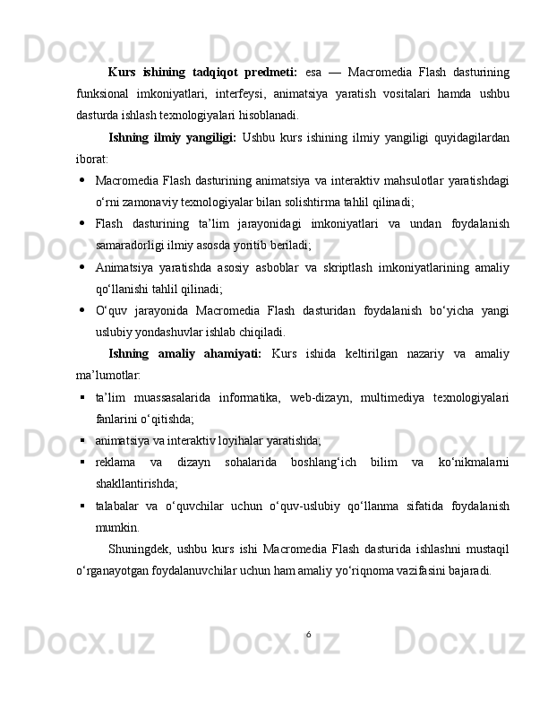 Kurs   ishining   tadqiqot   predmeti:   esa   —   Macromedia   Flash   dasturining
funksional   imkoniyatlari,   interfeysi,   animatsiya   yaratish   vositalari   hamda   ushbu
dasturda ishlash texnologiyalari hisoblanadi.
Ishning   ilmiy   yangiligi:   Ushbu   kurs   ishining   ilmiy   yangiligi   quyidagilardan
iborat:
 Macromedia   Flash   dasturining   animatsiya   va   interaktiv   mahsulotlar   yaratishdagi
o‘rni zamonaviy texnologiyalar bilan solishtirma tahlil qilinadi;
 Flash   dasturining   ta’lim   jarayonidagi   imkoniyatlari   va   undan   foydalanish
samaradorligi ilmiy asosda yoritib beriladi;
 Animatsiya   yaratishda   asosiy   asboblar   va   skriptlash   imkoniyatlarining   amaliy
qo‘llanishi tahlil qilinadi;
 O‘quv   jarayonida   Macromedia   Flash   dasturidan   foydalanish   bo‘yicha   yangi
uslubiy yondashuvlar ishlab chiqiladi.
Ishning   amaliy   ahamiyati:   Kurs   ishida   keltirilgan   nazariy   va   amaliy
ma’lumotlar:
 ta’lim   muassasalarida   informatika,   web-dizayn,   multimediya   texnologiyalari
fanlarini o‘qitishda;
 animatsiya va interaktiv loyihalar yaratishda;
 reklama   va   dizayn   sohalarida   boshlang‘ich   bilim   va   ko‘nikmalarni
shakllantirishda;
 talabalar   va   o‘quvchilar   uchun   o‘quv-uslubiy   qo‘llanma   sifatida   foydalanish
mumkin.
Shuningdek,   ushbu   kurs   ishi   Macromedia   Flash   dasturida   ishlashni   mustaqil
o‘rganayotgan foydalanuvchilar uchun ham amaliy yo‘riqnoma vazifasini bajaradi.
6 