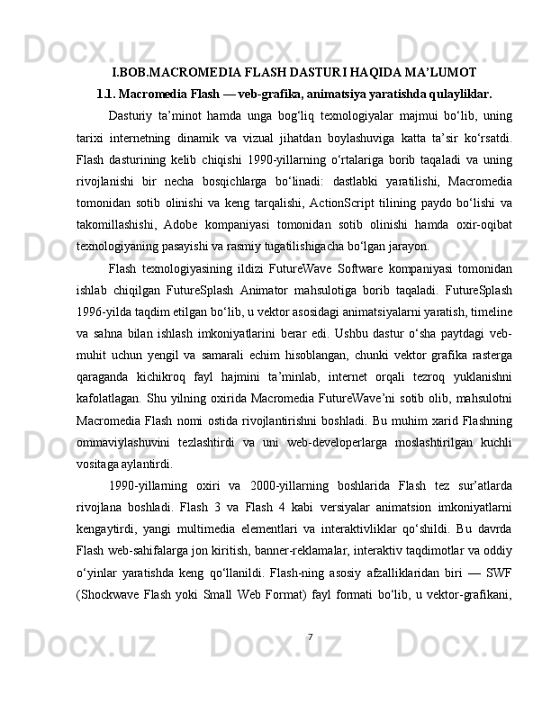 I.BOB.MACROMEDIA FLASH DASTURI HAQIDA MA’LUMOT
1.1. Macromedia Flash — veb-grafika, animatsiya yaratishda qulayliklar.
Dasturiy   ta’minot   hamda   unga   bog‘liq   texnologiyalar   majmui   bo‘lib,   uning
tarixi   internetning   dinamik   va   vizual   jihatdan   boylashuviga   katta   ta’sir   ko‘rsatdi.
Flash   dasturining   kelib   chiqishi   1990-yillarning   o‘rtalariga   borib   taqaladi   va   uning
rivojlanishi   bir   necha   bosqichlarga   bo‘linadi:   dastlabki   yaratilishi,   Macromedia
tomonidan   sotib   olinishi   va   keng   tarqalishi,   ActionScript   tilining   paydo   bo‘lishi   va
takomillashishi,   Adobe   kompaniyasi   tomonidan   sotib   olinishi   hamda   oxir-oqibat
texnologiyaning pasayishi va rasmiy tugatilishigacha bo‘lgan jarayon.
Flash   texnologiyasining   ildizi   FutureWave   Software   kompaniyasi   tomonidan
ishlab   chiqilgan   FutureSplash   Animator   mahsulotiga   borib   taqaladi.   FutureSplash
1996-yilda taqdim etilgan bo‘lib, u vektor asosidagi animatsiyalarni yaratish, timeline
va   sahna   bilan   ishlash   imkoniyatlarini   berar   edi.   Ushbu   dastur   o‘sha   paytdagi   veb-
muhit   uchun   yengil   va   samarali   echim   hisoblangan,   chunki   vektor   grafika   rasterga
qaraganda   kichikroq   fayl   hajmini   ta’minlab,   internet   orqali   tezroq   yuklanishni
kafolatlagan.   Shu  yilning  oxirida  Macromedia   FutureWave’ni  sotib  olib,  mahsulotni
Macromedia   Flash   nomi   ostida   rivojlantirishni   boshladi.   Bu   muhim   xarid   Flashning
ommaviylashuvini   tezlashtirdi   va   uni   web-developerlarga   moslashtirilgan   kuchli
vositaga aylantirdi.
1990-yillarning   oxiri   va   2000-yillarning   boshlarida   Flash   tez   sur’atlarda
rivojlana   boshladi.   Flash   3   va   Flash   4   kabi   versiyalar   animatsion   imkoniyatlarni
kengaytirdi,   yangi   multimedia   elementlari   va   interaktivliklar   qo‘shildi.   Bu   davrda
Flash web-sahifalarga jon kiritish, banner-reklamalar, interaktiv taqdimotlar va oddiy
o‘yinlar   yaratishda   keng   qo‘llanildi.   Flash-ning   asosiy   afzalliklaridan   biri   —   SWF
(Shockwave   Flash   yoki   Small   Web   Format)   fayl   formati   bo‘lib,   u   vektor-grafikani,
7 