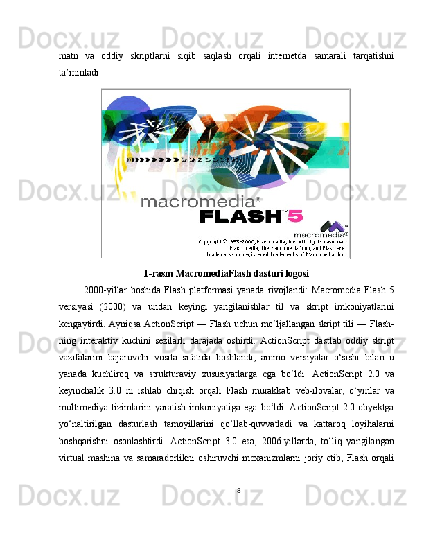 matn   va   oddiy   skriptlarni   siqib   saqlash   orqali   internetda   samarali   tarqatishni
ta’minladi.
1-rasm MacromediaFlash dasturi logosi
2000-yillar   boshida   Flash   platformasi   yanada   rivojlandi:   Macromedia   Flash   5
versiyasi   (2000)   va   undan   keyingi   yangilanishlar   til   va   skript   imkoniyatlarini
kengaytirdi. Ayniqsa ActionScript — Flash uchun mo‘ljallangan skript tili — Flash-
ning   interaktiv   kuchini   sezilarli   darajada   oshirdi.   ActionScript   dastlab   oddiy   skript
vazifalarini   bajaruvchi   vosita   sifatida   boshlandi,   ammo   versiyalar   o‘sishi   bilan   u
yanada   kuchliroq   va   strukturaviy   xususiyatlarga   ega   bo‘ldi.   ActionScript   2.0   va
keyinchalik   3.0   ni   ishlab   chiqish   orqali   Flash   murakkab   veb-ilovalar,   o‘yinlar   va
multimediya   tizimlarini   yaratish  imkoniyatiga  ega  bo‘ldi.  ActionScript  2.0  obyektga
yo‘naltirilgan   dasturlash   tamoyillarini   qo‘llab-quvvatladi   va   kattaroq   loyihalarni
boshqarishni   osonlashtirdi.   ActionScript   3.0   esa,   2006-yillarda,   to‘liq   yangilangan
virtual   mashina   va   samaradorlikni   oshiruvchi   mexanizmlarni   joriy   etib,   Flash   orqali
8 