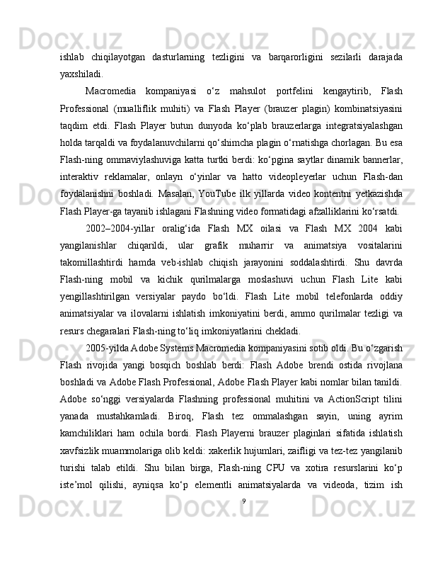 ishlab   chiqilayotgan   dasturlarning   tezligini   va   barqarorligini   sezilarli   darajada
yaxshiladi.
Macromedia   kompaniyasi   o‘z   mahsulot   portfelini   kengaytirib,   Flash
Professional   (mualliflik   muhiti)   va   Flash   Player   (brauzer   plagin)   kombinatsiyasini
taqdim   etdi.   Flash   Player   butun   dunyoda   ko‘plab   brauzerlarga   integratsiyalashgan
holda tarqaldi va foydalanuvchilarni qo‘shimcha plagin o‘rnatishga chorlagan. Bu esa
Flash-ning ommaviylashuviga katta turtki berdi:  ko‘pgina saytlar  dinamik bannerlar,
interaktiv   reklamalar,   onlayn   o‘yinlar   va   hatto   videopleyerlar   uchun   Flash-dan
foydalanishni   boshladi.   Masalan,   YouTube   ilk   yillarda   video   kontentni   yetkazishda
Flash Player-ga tayanib ishlagani Flashning video formatidagi afzalliklarini ko‘rsatdi.
2002–2004-yillar   oralig‘ida   Flash   MX   oilasi   va   Flash   MX   2004   kabi
yangilanishlar   chiqarildi,   ular   grafik   muharrir   va   animatsiya   vositalarini
takomillashtirdi   hamda   veb-ishlab   chiqish   jarayonini   soddalashtirdi.   Shu   davrda
Flash-ning   mobil   va   kichik   qurilmalarga   moslashuvi   uchun   Flash   Lite   kabi
yengillashtirilgan   versiyalar   paydo   bo‘ldi.   Flash   Lite   mobil   telefonlarda   oddiy
animatsiyalar   va   ilovalarni   ishlatish   imkoniyatini   berdi,   ammo   qurilmalar   tezligi   va
resurs chegaralari Flash-ning to‘liq imkoniyatlarini chekladi.
2005-yilda Adobe Systems Macromedia kompaniyasini sotib oldi. Bu o‘zgarish
Flash   rivojida   yangi   bosqich   boshlab   berdi:   Flash   Adobe   brendi   ostida   rivojlana
boshladi va Adobe Flash Professional, Adobe Flash Player kabi nomlar bilan tanildi.
Adobe   so‘nggi   versiyalarda   Flashning   professional   muhitini   va   ActionScript   tilini
yanada   mustahkamladi.   Biroq,   Flash   tez   ommalashgan   sayin,   uning   ayrim
kamchiliklari   ham   ochila   bordi.   Flash   Playerni   brauzer   plaginlari   sifatida   ishlatish
xavfsizlik muammolariga olib keldi: xakerlik hujumlari, zaifligi va tez-tez yangilanib
turishi   talab   etildi.   Shu   bilan   birga,   Flash-ning   CPU   va   xotira   resurslarini   ko‘p
iste’mol   qilishi,   ayniqsa   ko‘p   elementli   animatsiyalarda   va   videoda,   tizim   ish
9 