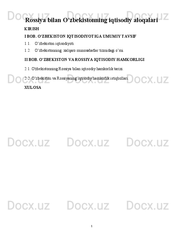 Rossiya bilan O’zbekistonning iqtisodiy aloqalari
KIRISH
I BOB. O’ZBEKISTON IQTISODIYOTIGA UMUMIY TAVSIF
1.1. O’zbekiston iqtisodiyoti.
1.2. O’zbekistonning  xalqaro munosabatlar tizmidagi o’rni.
II BOB. O’ZBEKISTON VA ROSSIYA IQTISODIY HAMKORLIGI
2.1.  O'zbekistonning Rossiya bilan iqtisodiy hamkorlik tarixi.
2.2. O’zbekiston va Rossiyaning iqtisodiy hamkorlik istiqbollari. 
XULOSA
1 
