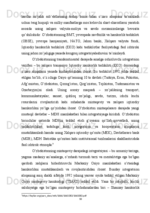 barcha   xo’jalik   sub’ektlarining   tashqi   bozor   bilan   o’zaro   aloqasini   ta’minlash
uchun teng huquqli va milliy manfaatlarga mos keluvchi shart-sharoitlarni yaratish
asosida   uning   xalqaro   valyuta-moliya   va   savdo   mexanizmlariga   bevosita
qo’shilishidir. O’zbekistonning BMT, yevropada xavfsizlik va hamkorlik tashkiloti
(OBSE),   yevropa   hamjamiyati,   NATO,   Jahon   banki,   Xalqaro   valyuta   fondi,
Iqtisodiy   hamkorlik   tashkiloti   (EKO)   kabi   tashkilotlar   faoliyatidagi   faol   ishtiroki
uning jahon xo’jaligiga yanada kengroq integratsiyalashuvini ta’minlaydi. 
O’zbekistonning transkontinental darajada amalga oshiriluvchi integratsion
vazifasi  – bu xalqaro transosiyo Iqtisodiy xamkorlik tashkiloti  (EKO)  doirasidagi
o’zaro   aloqalarni   yanada   kuchaytirishdan   iborat.   Bu   tashkilot   1992   yilda   tashkil
etilgan bo’lib, o’z ichiga Osiyo qit’asining 10 ta davlati (Turkiya, Eron, Pokiston,
Afg’oniston, O’zbekiston, Qozog’iston, Qirg’iziston, Tojikiston, Turkmaniston va
Ozarbayjon)ni   oladi.   Uning   asosiy   maqsadi   –   xo’jalikning   transport,
kommunikatsiyalar,   sanoat,   qishloq   xo’jaligi,   savdo,   turizm,   ishchi   kuchi
resurslarini   rivojlantirish   kabi   sohalarida   mintaqaviy   va   xalqaro   iqtisodiy
hamkorlikni   yo’lga   qo’yishdan   iborat.   O’zbekiston   mintaqalararo   darajada   yangi
mustaqil davlatlar – MDH mamlakatlari bilan integratsiyaga kirishdi. O’zbekiston
birinchilar   qatorida   MDHni   tashkil   etish   g’oyasini   qo’llab-quvvatladi,   uning
tashkilotchilari   tarkibiga   kirdi,   integratsion   va   kooperatsion   aloqalarini
mustahkamlash hamda uning Xalqaro iqtisodiy qo’mita (MEK), Davlatlararo bank
(MGB), MDH Statistika qo’mitasi kabi institutsional tuzilmalarini shakllantirishda
faol ishtirok etmoqda. 7
 
O’zbekistonning mintaqaviy darajadagi integratsiyasi – bu umumiy tarixga,
yagona  madaniy  an’analarga,  o’xshash   turmush   tarzi   va  mentalitetga  ega  bo’lgan
qardosh   xalqlarni   birlashtiruvchi   Markaziy   Osiyo   mamlakatlari   o’rtasidagi
hamkorlikni   mustahkamlash   va   rivojlantirishdan   iborat.   Bunday   integratsion
aloqaning aniq shakli  sifatida 1992 yilning yanvar oyida tashkil  etilgan Markaziy
Osiyo   mintaqaviy   hamkorligi   (TSARS)   tashkil   etildi.   Yana   bir   istiqbolli,   kuchli
salohiyatga   ega   bo’lgan   mintaqaviy   birlashmalardan   biri   –   Shanxay   hamkorlik
7
https://fayllar.org/pars_docs/refs/1666/1665083/1665083.pdf
10 