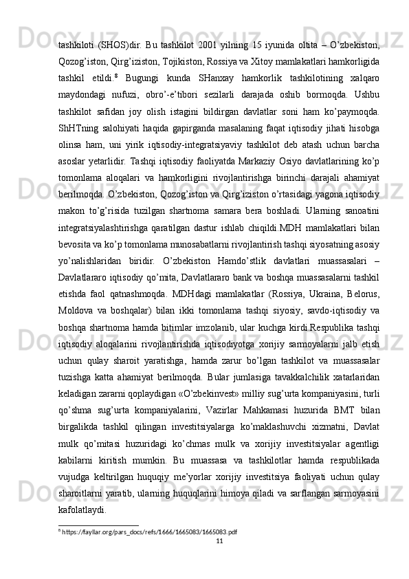 tashkiloti   (SHOS)dir.   Bu   tashkilot   2001   yilning   15   iyunida   oltita   –   O’zbekiston,
Qozog’iston, Qirg’iziston, Tojikiston, Rossiya va Xitoy mamlakatlari hamkorligida
tashkil   etildi. 8
  Bugungi   kunda   SHanxay   hamkorlik   tashkilotining   xalqaro
maydondagi   nufuzi,   obro’-e’tibori   sezilarli   darajada   oshib   bormoqda.   Ushbu
tashkilot   safidan   joy   olish   istagini   bildirgan   davlatlar   soni   ham   ko’paymoqda.
ShHTning   salohiyati   haqida   gapirganda   masalaning   faqat   iqtisodiy   jihati   hisobga
olinsa   ham,   uni   yirik   iqtisodiy-integratsiyaviy   tashkilot   deb   atash   uchun   barcha
asoslar   yetarlidir.   Tashqi   iqtisodiy   faoliyatda  Markaziy   Osiyo   davlatlarining   ko’p
tomonlama   aloqalari   va   hamkorligini   rivojlantirishga   birinchi   darajali   ahamiyat
berilmoqda. O’zbekiston, Qozog’iston va Qirg’iziston o’rtasidagi yagona iqtisodiy
makon   to’g’risida   tuzilgan   shartnoma   samara   bera   boshladi.   Ularning   sanoatini
integratsiyalashtirishga   qaratilgan   dastur   ishlab   chiqildi.MDH   mamlakatlari   bilan
bevosita va ko’p tomonlama munosabatlarni rivojlantirish tashqi siyosatning asosiy
yo’nalishlaridan   biridir.   O’zbekiston   Hamdo’stlik   davlatlari   muassasalari   –
Davlatlararo iqtisodiy qo’mita, Davlatlararo bank va boshqa muassasalarni tashkil
etishda   faol   qatnashmoqda.   MDHdagi   mamlakatlar   (Rossiya,   Ukraina,   Belorus,
Moldova   va   boshqalar)   bilan   ikki   tomonlama   tashqi   siyosiy,   savdo-iqtisodiy   va
boshqa  shartnoma   hamda  bitimlar  imzolanib,  ular   kuchga  kirdi.Respublika   tashqi
iqtisodiy   aloqalarini   rivojlantirishda   iqtisodiyotga   xorijiy   sarmoyalarni   jalb   etish
uchun   qulay   sharoit   yaratishga,   hamda   zarur   bo’lgan   tashkilot   va   muassasalar
tuzishga   katta   ahamiyat   berilmoqda.   Bular   jumlasiga   tavakkalchilik   xatarlaridan
keladigan zararni qoplaydigan «O’zbekinvest» milliy sug’urta kompaniyasini, turli
qo’shma   sug’urta   kompaniyalarini,   Vazirlar   Mahkamasi   huzurida   BMT   bilan
birgalikda   tashkil   qilingan   investitsiyalarga   ko’maklashuvchi   xizmatni,   Davlat
mulk   qo’mitasi   huzuridagi   ko’chmas   mulk   va   xorijiy   investitsiyalar   agentligi
kabilarni   kiritish   mumkin.   Bu   muassasa   va   tashkilotlar   hamda   respublikada
vujudga   keltirilgan   huquqiy   me’yorlar   xorijiy   investitsiya   faoliyati   uchun   qulay
sharoitlarni yaratib, ularning huquqlarini himoya qiladi va sarflangan sarmoyasini
kafolatlaydi. 
8
 https://fayllar.org/pars_docs/refs/1666/1665083/1665083.pdf
11 