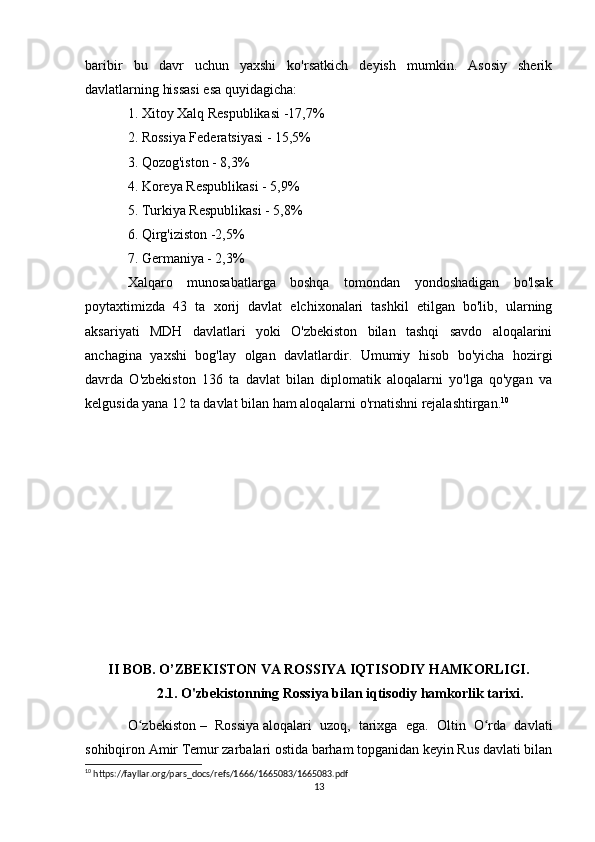 baribir   bu   davr   uchun   yaxshi   ko'rsatkich   deyish   mumkin.   Asosiy   sherik
davlatlarning hissasi esa quyidagicha:
1. Xitoy Xalq Respublikasi -17,7%
2. Rossiya Federatsiyasi - 15,5%
3. Qozog'iston - 8,3%
4. Koreya Respublikasi - 5,9%
5. Turkiya Respublikasi - 5,8%
6. Qirg'iziston -2,5%
7. Germaniya - 2,3%
Xalqaro   munosabatlarga   boshqa   tomondan   yondoshadigan   bo'lsak
poytaxtimizda   43   ta   xorij   davlat   elchixonalari   tashkil   etilgan   bo'lib,   ularning
aksariyati   MDH   davlatlari   yoki   O'zbekiston   bilan   tashqi   savdo   aloqalarini
anchagina   yaxshi   bog'lay   olgan   davlatlardir.   Umumiy   hisob   bo'yicha   hozirgi
davrda   O'zbekiston   136   ta   davlat   bilan   diplomatik   aloqalarni   yo'lga   qo'ygan   va
kelgusida yana 12 ta davlat bilan ham aloqalarni o'rnatishni rejalashtirgan. 10
II BOB. O’ZBEKISTON VA ROSSIYA IQTISODIY HAMKORLIGI.
2.1.  O'zbekistonning Rossiya bilan iqtisodiy hamkorlik tarixi.
O zbekistonʻ   –   Rossiya   aloqalari   uzoq,   tarixga   ega.   Oltin   O rda   davlati	ʻ
sohibqiron Amir Temur zarbalari ostida barham topganidan keyin Rus davlati bilan
10
 https://fayllar.org/pars_docs/refs/1666/1665083/1665083.pdf
13 