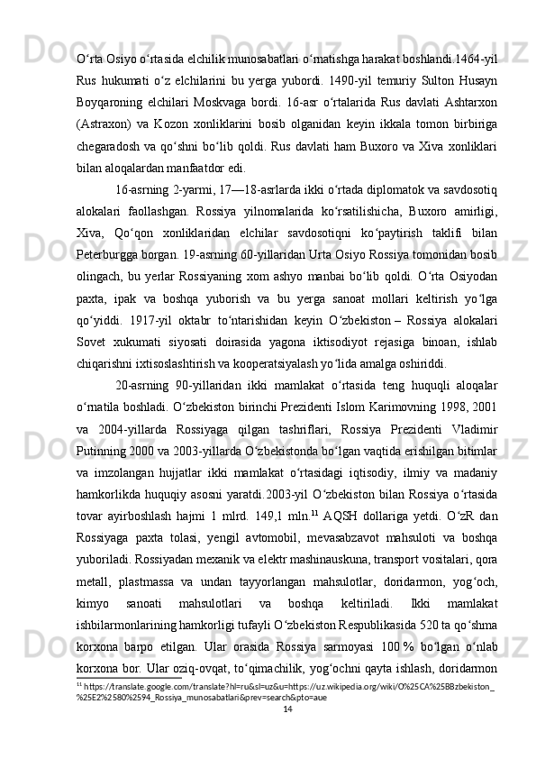 O rta Osiyo o rtasida elchilik munosabatlari o rnatishga harakat boshlandi.1464-yilʻ ʻ ʻ
Rus   hukumati   o z   elchilarini   bu   yerga   yubordi.   1490-yil   temuriy   Sulton   Husayn	
ʻ
Boyqaroning   elchilari   Moskvaga   bordi.   16-asr   o rtalarida   Rus   davlati   Ashtarxon	
ʻ
(Astraxon)   va   Kozon   xonliklarini   bosib   olganidan   keyin   ikkala   tomon   birbiriga
chegaradosh   va   qo shni   bo lib  qoldi.  Rus   davlati   ham   Buxoro   va  Xiva   xonliklari	
ʻ ʻ
bilan aloqalardan manfaatdor edi.
16-asrning 2-yarmi, 17—18-asrlarda ikki o rtada diplomatok va savdosotiq	
ʻ
alokalari   faollashgan.   Rossiya   yilnomalarida   ko rsatilishicha,   Buxoro   amirligi,
ʻ
Xiva,   Qo qon   xonliklaridan   elchilar   savdosotiqni   ko paytirish   taklifi   bilan	
ʻ ʻ
Peterburgga borgan. 19-asrning 60-yillaridan Urta Osiyo Rossiya tomonidan bosib
olingach,   bu   yerlar   Rossiyaning   xom   ashyo   manbai   bo lib   qoldi.   O rta   Osiyodan	
ʻ ʻ
paxta,   ipak   va   boshqa   yuborish   va   bu   yerga   sanoat   mollari   keltirish   yo lga	
ʻ
qo yiddi.   1917-yil   oktabr   to ntarishidan   keyin   O zbekiston	
ʻ ʻ ʻ   –   Rossiya   alokalari
Sovet   xukumati   siyosati   doirasida   yagona   iktisodiyot   rejasiga   binoan,   ishlab
chiqarishni ixtisoslashtirish va kooperatsiyalash yo lida amalga oshiriddi.	
ʻ
20-asrning   90-yillaridan   ikki   mamlakat   o rtasida   teng   huquqli   aloqalar
ʻ
o rnatila boshladi. O zbekiston birinchi Prezidenti Islom Karimovning 1998, 2001	
ʻ ʻ
va   2004-yillarda   Rossiyaga   qilgan   tashriflari,   Rossiya   Prezidenti   Vladimir
Putinning 2000 va 2003-yillarda O zbekistonda bo lgan vaqtida erishilgan bitimlar	
ʻ ʻ
va   imzolangan   hujjatlar   ikki   mamlakat   o rtasidagi   iqtisodiy,   ilmiy   va   madaniy	
ʻ
hamkorlikda   huquqiy   asosni   yaratdi.2003-yil   O zbekiston   bilan   Rossiya   o rtasida	
ʻ ʻ
tovar   ayirboshlash   hajmi   1   mlrd.   149,1   mln. 11
  AQSH   dollariga   yetdi.   O zR   dan	
ʻ
Rossiyaga   paxta   tolasi,   yengil   avtomobil,   mevasabzavot   mahsuloti   va   boshqa
yuboriladi. Rossiyadan mexanik va elektr mashinauskuna, transport vositalari, qora
metall,   plastmassa   va   undan   tayyorlangan   mahsulotlar,   doridarmon,   yog och,	
ʻ
kimyo   sanoati   mahsulotlari   va   boshqa   keltiriladi.   Ikki   mamlakat
ishbilarmonlarining hamkorligi tufayli O zbekiston Respublikasida 520 ta qo shma	
ʻ ʻ
korxona   barpo   etilgan.   Ular   orasida   Rossiya   sarmoyasi   100   %   bo lgan   o nlab	
ʻ ʻ
korxona bor. Ular oziq-ovqat, to qimachilik, yog ochni qayta ishlash, doridarmon	
ʻ ʻ
11
 https://translate.google.com/translate?hl=ru&sl=uz&u=https://uz.wikipedia.org/wiki/O%25CA%25BBzbekiston_
%25E2%2580%2594_Rossiya_munosabatlari&prev=search&pto=aue
14 