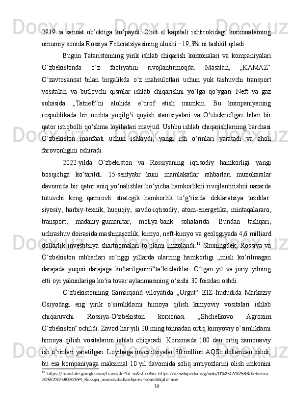 2919   ta   sanoat   ob’ektiga   ko paydi.   Chet   el   kapitali   ishtirokidagi   korxonalarningʻ
umumiy sonida Rossiya Federatsiyasining ulushi −19,3% ni tashkil qiladi.
Bugun   Tataristonning   yirik   ishlab   chiqarish   korxonalari   va   kompaniyalari
O zbekistonda   o z   faoliyatini   rivojlantirmoqda.   Masalan,   „KAMAZ“	
ʻ ʻ
O zavtosanoat   bilan   birgalikda   o z   mahsulotlari   uchun   yuk   tashuvchi   transport
ʻ ʻ
vositalari   va   butlovchi   qismlar   ishlab   chiqarishni   yo lga   qo ygan.   Neft   va   gaz	
ʻ ʻ
sohasida   „Tatneft“ni   alohida   e tirof   etish   mumkin.   Bu   kompaniyaning	
ʼ
respublikada   bir   nechta   yoqilg i   quyish   stantsiyalari   va   O zbekneftgaz   bilan   bir	
ʻ ʻ
qator istiqbolli qo shma loyihalari mavjud. Ushbu ishlab chiqarishlarning barchasi	
ʻ
O zbekiston   manfaati   uchun   ishlaydi,   yangi   ish   o rinlari   yaratadi   va   aholi	
ʻ ʻ
farovonligini oshiradi.
2022-yilda   O zbekiston   va   Rossiyaning   iqtisodiy   hamkorligi   yangi	
ʻ
bosqichga   ko tarildi.   15-sentyabr   kuni   mamlakatlar   rahbarlari   muzokaralar	
ʻ
davomida bir qator aniq yo nalishlar bo yicha hamkorlikni rivojlantirishni nazarda	
ʻ ʻ
tutuvchi   keng   qamrovli   strategik   hamkorlik   to g risida   deklaratsiya   tuzdilar:	
ʻ ʻ
siyosiy,   harbiy-texnik,   huquqiy,   savdo-iqtisodiy,   atom-energetika,   mintaqalararo,
transport,   madaniy-gumanitar,   moliya-bank   sohalarida.   Bundan   tashqari,
uchrashuv doirasida mashinasozlik, kimyo, neft-kimyo va geologiyada 4,6   milliard
dollarlik   investitsiya   shartnomalari   to plami   imzolandi.	
ʻ 13
  Shuningdek,   Rossiya   va
O zbekiston   rahbarlari   so nggi   yillarda   ularning   hamkorligi   „misli   ko rilmagan	
ʻ ʻ ʻ
darajada   yuqori   darajaga   ko tarilganini“ta kidladilar.   O tgan   yil   va   joriy   yilning	
ʻ ʼ ʻ
etti oyi yakunlariga ko ra tovar aylanmasining o sishi 30 foizdan oshdi.	
ʻ ʻ
O zbekistonning   Samarqand   viloyatida   „Urgut“   EIZ   hududida   Markaziy	
ʻ
Osiyodagi   eng   yirik   o simliklarni   himoya   qilish   kimyoviy   vositalari   ishlab	
ʻ
chiqaruvchi   Rossiya-O zbekiston   korxonasi   „Shchelkovo   Agroxim	
ʻ
O zbekiston“ochildi. Zavod har yili 20 ming tonnadan ortiq kimyoviy o simliklarni	
ʻ ʻ
himoya   qilish   vositalarini   ishlab   chiqaradi.   Korxonada   100   dan   ortiq   zamonaviy
ish o rinlari yaratilgan. Loyihaga investitsiyalar 30 million AQSh dollaridan oshdi,	
ʻ
bu esa kompaniyaga maksimal 10 yil davomida soliq imtiyozlarini olish imkonini
13
  https://translate.google.com/translate?hl=ru&sl=uz&u=https://uz.wikipedia.org/wiki/O%25CA%25BBzbekiston_
%25E2%2580%2594_Rossiya_munosabatlari&prev=search&pto=aue
16 