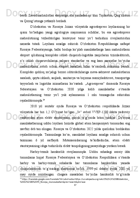 berdi. Zavod mahsulotlari eksportga, shu jumladan qo shni Tojikiston, Qirg izistonʻ ʻ
va Qozog istonga yetkazib beriladi.	
ʻ
O zbekiston   va   Rossiya   Jizzax   viloyatida   agroekspress   loyihasining   bir
ʻ
qismi   bo ladigan   yangi   agrologiya   majmuasini   ochdilar,   bu   esa   agroekspress
ʻ
mahsulotining   tezlashtirilgan   konteyner   temir   yo l   tashishini   rivojlantirishni	
ʻ
nazarda   tutadi.   Loyihani   amalga   oshirish   O zbekiston   Respublikasiga   nafaqat	
ʻ
Rossiya   Federatsiyasiga,   balki   boshqa   ko plab   mamlakatlarga   ham   mahsulotlarni	
ʻ
eksport   qilishning   kompleks   ishlab   chiqarish-logistika   zanjirlarini   tizimlashtirish,
o z   ishlab   chiqaruvchilarini   xalqaro   standartlar   va   eng   kam   xarajatlar   bo yicha	
ʻ ʻ
mahsulotlarni   sotish   uchun   eksport   kanallari   bilan   ta minlash   imkonini   beradi.	
ʼ
Kompleks qishloq xo jaligi  bozori  ishtirokchilariga meva-sabzavot  mahsulotlarini	
ʻ
saralash, qayta ishlash, saqlash, sanitariya va bojxona rasmiylashtiruvi, transportga
tayyorlash   va   logistika   xizmatlarini   ko rsatadi.   „Agroexpress“   doirasida   Rossiya	
ʻ
federatsiyasi   va   O zbekiston   2030   yilga   kelib   mamlakatlar   o rtasida	
ʻ ʻ
mahsulotlarning   temir   yo l   yuk   aylanmasini   1   mln   tonnagacha   oshirishni	
ʻ
rejalashtirmoqda. 14
 
2018   yil   sentabr   oyida   Rossiya   va   O zbekiston   respublikada   Jizzax	
ʻ
viloyatida   har   biri   1,2   GVt·soat   bo lgan   „3+“   avlod   VVEP-1200   ikkita   yadroviy	
ʻ
reaktoridan   atom   elektr   stantsiyasini   qurish   to g risida   bitim   tuzdilar.  	
ʻ ʻ Do stona	ʻ
mamlakatlarning  ushbu  loyihasi  hozirda  global  atom  hamjamiyati  tomonidan  eng
xavfsiz deb tan olingan. Rossiya  va O zbekiston 2022 yilda qurilishni  boshlashni	
ʻ
rejalashtirmoqda.   Taxminlarga   ko ra,   mamlakat   loyihani   amalga   oshirish   uchun	
ʻ
taxminan   6   yil   sarflaydi.   Mutaxassislarning   ta kidlashicha,   atom   elektr	
ʼ
stantsiyasining ishga tushirilishi elektr tanqisligining pasayishiga yordam beradi .
Harbiy-texnik   hamkorlik   rivojlanmoqda.   Ushbu   sohadagi   asosiy   ikki
tomonlama   hujjat   Rossiya   Federatsiyasi   va   O zbekiston   Respublikasi   o rtasida	
ʻ ʻ
harbiy   va   harbiy-texnik   sohalarda   har   tomonlama   hamkorlikni   yanada
chuqurlashtirish   to g risidagi   shartnoma   bo lib,   1999-yil   dekabr   oyida   2001-yil	
ʻ ʻ ʻ
may   oyida   imzolangan.   chegara   masalalari   bo yicha   hamkorlik   to g risida	
ʻ ʻ ʻ
14
 https://translate.google.com/translate?hl=ru&sl=uz&u=https://uz.wikipedia.org/wiki/O%25CA%25BBzbekiston_
%25E2%2580%2594_Rossiya_munosabatlari&prev=search&pto=aue
17 