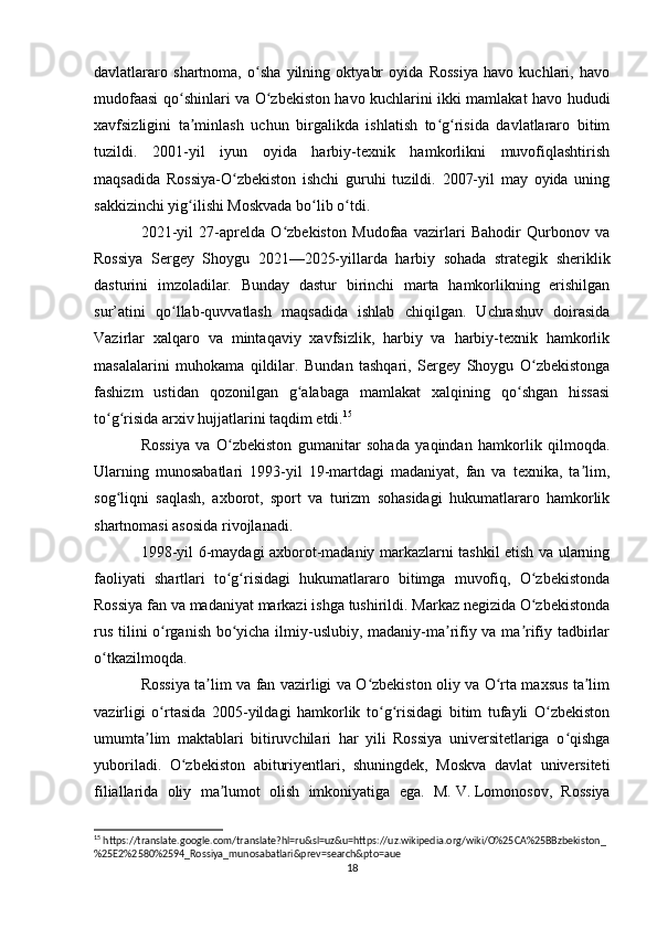 davlatlararo   shartnoma,   o sha   yilning   oktyabr   oyida   Rossiya   havo   kuchlari,   havoʻ
mudofaasi qo shinlari va O zbekiston havo kuchlarini ikki mamlakat havo hududi	
ʻ ʻ
xavfsizligini   ta minlash   uchun   birgalikda   ishlatish   to g risida   davlatlararo   bitim
ʼ ʻ ʻ
tuzildi.   2001-yil   iyun   oyida   harbiy-texnik   hamkorlikni   muvofiqlashtirish
maqsadida   Rossiya-O zbekiston   ishchi   guruhi   tuzildi.   2007-yil   may   oyida   uning	
ʻ
sakkizinchi yig ilishi Moskvada bo lib o tdi.	
ʻ ʻ ʻ
2021-yil   27-aprelda   O zbekiston   Mudofaa   vazirlari   Bahodir   Qurbonov   va	
ʻ
Rossiya   Sergey   Shoygu   2021—2025-yillarda   harbiy   sohada   strategik   sheriklik
dasturini   imzoladilar.   Bunday   dastur   birinchi   marta   hamkorlikning   erishilgan
sur’atini   qo llab-quvvatlash   maqsadida   ishlab   chiqilgan.   Uchrashuv   doirasida	
ʻ
Vazirlar   xalqaro   va   mintaqaviy   xavfsizlik,   harbiy   va   harbiy-texnik   hamkorlik
masalalarini   muhokama   qildilar.   Bundan   tashqari,   Sergey   Shoygu   O zbekistonga	
ʻ
fashizm   ustidan   qozonilgan   g alabaga   mamlakat   xalqining   qo shgan   hissasi	
ʻ ʻ
to g risida arxiv hujjatlarini taqdim etdi.	
ʻ ʻ 15
Rossiya   va   O zbekiston   gumanitar   sohada   yaqindan   hamkorlik   qilmoqda.	
ʻ
Ularning   munosabatlari   1993-yil   19-martdagi   madaniyat,   fan   va   texnika,   ta lim,	
ʼ
sog liqni   saqlash,   axborot,   sport   va   turizm   sohasidagi   hukumatlararo   hamkorlik	
ʻ
shartnomasi asosida rivojlanadi.
1998-yil 6-maydagi axborot-madaniy markazlarni tashkil etish va ularning
faoliyati   shartlari   to g risidagi   hukumatlararo   bitimga   muvofiq,   O zbekistonda	
ʻ ʻ ʻ
Rossiya fan va madaniyat markazi ishga tushirildi. Markaz negizida O zbekistonda	
ʻ
rus tilini o rganish bo yicha ilmiy-uslubiy, madaniy-ma rifiy va ma rifiy tadbirlar	
ʻ ʻ ʼ ʼ
o tkazilmoqda.	
ʻ
Rossiya ta lim va fan vazirligi va O zbekiston oliy va O rta maxsus ta lim	
ʼ ʻ ʻ ʼ
vazirligi   o rtasida   2005-yildagi   hamkorlik   to g risidagi   bitim   tufayli   O zbekiston	
ʻ ʻ ʻ ʻ
umumta lim   maktablari   bitiruvchilari   har   yili   Rossiya   universitetlariga   o qishga	
ʼ ʻ
yuboriladi.   O zbekiston   abituriyentlari,   shuningdek,   Moskva   davlat   universiteti	
ʻ
filiallarida   oliy   ma lumot   olish   imkoniyatiga   ega.   M.	
ʼ   V.   Lomonosov,   Rossiya
15
 https://translate.google.com/translate?hl=ru&sl=uz&u=https://uz.wikipedia.org/wiki/O%25CA%25BBzbekiston_
%25E2%2580%2594_Rossiya_munosabatlari&prev=search&pto=aue
18 