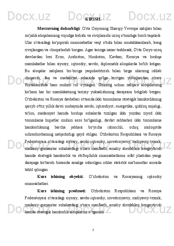 KIRISH.
Mavzuvning dolzarbligi:   O'rta Osiyoning Sharqiy Yevropa xalqlari bilan
xo'jalik aloqalarining vujudga kelishi va rivojlanishi uzoq o'tmishga borib taqaladi.
Ular   o'rtasidagi   ko'pqirrali   munosabatlar   vaqt   o'tishi   bilan   mustahkamlanib,   keng
rivojlangan va chuqurlashib borgan. Agar tarixga nazar tashlasak, O'rta Osiyo uzoq
davrlardan   beri   Eron,   Arabiston,   Hindiston,   Kavkaz,   Rossiya   va   boshqa
mamlakatlar   bilan   siyosiy,   iqtisodiy,   savdo,   diplomatik   aloqalarda   bo'lib   kelgan.
Bu   aloqalar   xalqlarni   bir-biriga   yaqinlashtirish   bilan   birga   ularning   ishlab
chiqarish,   fan   va   madaniyat   sohasida   qo'lga   kiritgan   yutuqlaridan   o'zaro
foydalanishda   ham   muhim   rol   o'ynagan.   Shuning   uchun   xalqaro   aloqalarning
ko'lami   har   bir   mamlakatning   tarixiy   yuksalishining   darajasini   belgilab   bergan.
O'zbekiston va Rossiya davlatlari o'rtasida ikki tomonlama strategik hamkorlikning
qariyb o'ttiz yillik davri mobaynida savdo, iqtisodiyot, energetika, qishloq xojaligi,
ta'lim,   madaniyat   hamda   boshqa   sohalarda   tuzilgan   ikki   yuzdan   ziyod   ikki
tomonlama   hujjatlar   muhim   asos   bo'lganligi,   davlat   rahbarlari   ikki   tomonlama
hamkorlikning   barcha   jabhasi   bo'yicha   ishonchli,   ochiq   muloqotda
uchrashuvlarning   natijadorligi   qayd   etilgan.   O'zbekiston   Respublikasi   va   Rossiya
Federatsiyasi o'rtasidagi siyosiy, savdo-iqtisodiy, investisiyaviy, moliyaviy-texnik,
madaniy-gumanitar   sohalaridagi   o'zaro   manfaatli,   amaliy   sheriklikni   kengaytirish
hamda   strategik   hamkorlik   va   ittifoqchilik   munosabatlarini   sifat   jihatidan   yangi
darajaga   ko'tarish   borasida   amalga   oshirilgan   ishlar   statistik   ma'lumotlar   asosida
tahlil qilingan. 
Kurs   ishining   obyekti:   O’zbekiston   va   Rossiyaning   iqtisodiy
munosabatlari. 
Kurs   ishining   predmeti:   O'zbekiston   Respublikasi   va   Rossiya
Federatsiyasi o'rtasidagi siyosiy, savdo-iqtisodiy, investisiyaviy, moliyaviy-texnik,
madaniy-gumanitar   sohalaridagi   o'zaro   manfaatli,   amaliy   sheriklikni   kengaytirish
hamda strategik hamkorlik aloqalarini o’rganish.   
2 