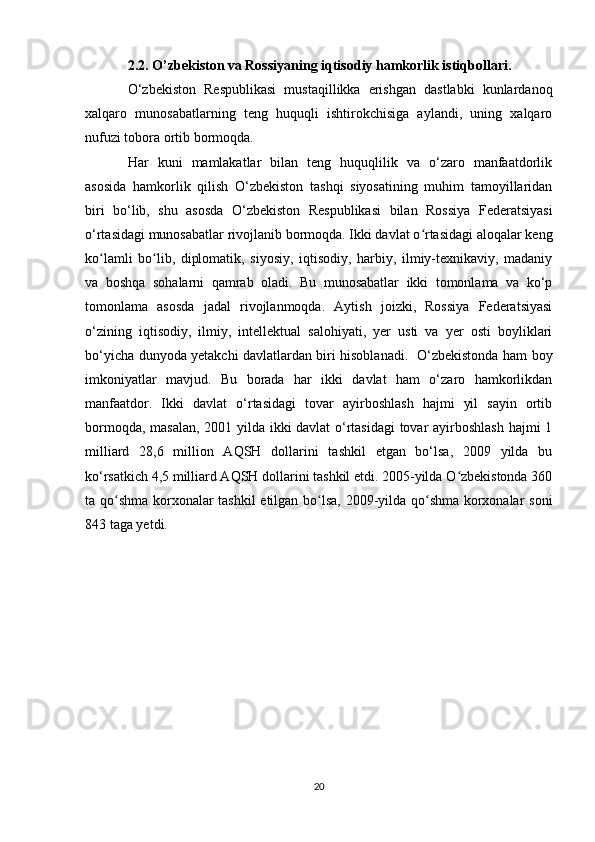2.2. O’zbekiston va Rossiyaning iqtisodiy hamkorlik istiqbollari. 
O‘zbekiston   Respublikasi   mustaqillikka   erishgan   dastlabki   kunlardanoq
xalqaro   munosabatlarning   teng   huquqli   ishtirokchisiga   aylandi,   uning   xalqaro
nufuzi tobora ortib bormoqda.
Har   kuni   mamlakatlar   bilan   teng   huquqlilik   va   o‘zaro   manfaatdorlik
asosida   hamkorlik   qilish   O‘zbekiston   tashqi   siyosatining   muhim   tamoyillaridan
biri   bo‘lib,   shu   asosda   O‘zbekiston   Respublikasi   bilan   Rossiya   Federatsiyasi
o‘rtasidagi munosabatlar rivojlanib bormoqda. Ikki davlat o rtasidagi aloqalar kengʻ
ko lamli   bo lib,   diplomatik,   siyosiy,   iqtisodiy,   harbiy,   ilmiy-texnikaviy,   madaniy	
ʻ ʻ
va   boshqa   sohalarni   qamrab   oladi.   Bu   munosabatlar   ikki   tomonlama   va   ko‘p
tomonlama   asosda   jadal   rivojlanmoqda.   Aytish   joizki,   Rossiya   Federatsiyasi
o‘zining   iqtisodiy,   ilmiy,   intellektual   salohiyati,   yer   usti   va   yer   osti   boyliklari
bo‘yicha dunyoda yetakchi davlatlardan biri hisoblanadi.   O‘zbekistonda ham boy
imkoniyatlar   mavjud.   Bu   borada   har   ikki   davlat   ham   o‘zaro   hamkorlikdan
manfaatdor.   Ikki   davlat   o‘rtasidagi   tovar   ayirboshlash   hajmi   yil   sayin   ortib
bormoqda, masalan, 2001 yilda ikki davlat o‘rtasidagi  tovar ayirboshlash hajmi 1
milliard   28,6   million   AQSH   dollarini   tashkil   etgan   bo‘lsa,   2009   yilda   bu
ko‘rsatkich 4,5 milliard AQSH dollarini tashkil etdi. 2005-yilda O zbekistonda 360	
ʻ
ta qo shma korxonalar tashkil etilgan bo lsa, 2009-yilda qo shma korxonalar soni	
ʻ ʻ ʻ
843 taga yetdi.
20 
