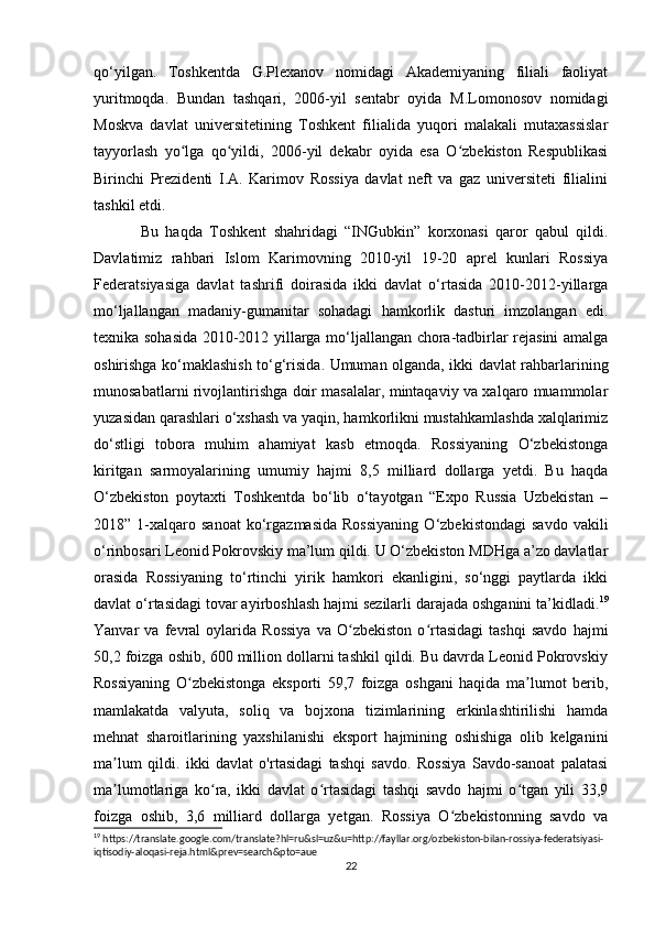 qo‘yilgan.   Toshkentda   G.Plexanov   nomidagi   Akademiyaning   filiali   faoliyat
yuritmoqda.   Bundan   tashqari,   2006-yil   sentabr   oyida   M.Lomonosov   nomidagi
Moskva   davlat   universitetining   Toshkent   filialida   yuqori   malakali   mutaxassislar
tayyorlash   yo lga   qo yildi,   2006-yil   dekabr   oyida   esa   O zbekiston   Respublikasiʻ ʻ ʻ
Birinchi   Prezidenti   I.A.   Karimov   Rossiya   davlat   neft   va   gaz   universiteti   filialini
tashkil etdi.
Bu   haqda   Toshkent   shahridagi   “INGubkin”   korxonasi   qaror   qabul   qildi.
Davlatimiz   rahbari   Islom   Karimovning   2010-yil   19-20   aprel   kunlari   Rossiya
Federatsiyasiga   davlat   tashrifi   doirasida   ikki   davlat   o‘rtasida   2010-2012-yillarga
mo‘ljallangan   madaniy-gumanitar   sohadagi   hamkorlik   dasturi   imzolangan   edi.
texnika sohasida 2010-2012 yillarga mo‘ljallangan chora-tadbirlar rejasini amalga
oshirishga ko‘maklashish to‘g‘risida. Umuman olganda, ikki davlat rahbarlarining
munosabatlarni rivojlantirishga doir masalalar, mintaqaviy va xalqaro muammolar
yuzasidan qarashlari o‘xshash va yaqin, hamkorlikni mustahkamlashda xalqlarimiz
do‘stligi   tobora   muhim   ahamiyat   kasb   etmoqda.   Rossiyaning   O‘zbekistonga
kiritgan   sarmoyalarining   umumiy   hajmi   8,5   milliard   dollarga   yetdi.   Bu   haqda
O‘zbekiston   poytaxti   Toshkentda   bo‘lib   o‘tayotgan   “Expo   Russia   Uzbekistan   –
2018”  1-xalqaro  sanoat   ko‘rgazmasida   Rossiyaning   O‘zbekistondagi   savdo   vakili
o‘rinbosari Leonid Pokrovskiy ma’lum qildi. U O‘zbekiston MDHga a’zo davlatlar
orasida   Rossiyaning   to‘rtinchi   yirik   hamkori   ekanligini,   so‘nggi   paytlarda   ikki
davlat o‘rtasidagi tovar ayirboshlash hajmi sezilarli darajada oshganini ta’kidladi. 19
Yanvar   va   fevral   oylarida   Rossiya   va   O zbekiston   o rtasidagi   tashqi   savdo   hajmi	
ʻ ʻ
50,2 foizga oshib, 600 million dollarni tashkil qildi. Bu davrda Leonid Pokrovskiy
Rossiyaning   O zbekistonga   eksporti   59,7   foizga   oshgani   haqida   ma lumot   berib,	
ʻ ʼ
mamlakatda   valyuta,   soliq   va   bojxona   tizimlarining   erkinlashtirilishi   hamda
mehnat   sharoitlarining   yaxshilanishi   eksport   hajmining   oshishiga   olib   kelganini
ma lum   qildi.   ikki   davlat   o'rtasidagi   tashqi   savdo.   Rossiya   Savdo-sanoat   palatasi	
ʼ
ma lumotlariga   ko ra,   ikki   davlat   o rtasidagi   tashqi   savdo   hajmi   o tgan   yili   33,9
ʼ ʻ ʻ ʻ
foizga   oshib,   3,6   milliard   dollarga   yetgan.   Rossiya   O zbekistonning   savdo   va	
ʻ
19
 https://translate.google.com/translate?hl=ru&sl=uz&u=http://fayllar.org/ozbekiston-bilan-rossiya-federatsiyasi-
iqtisodiy-aloqasi-reja.html&prev=search&pto=aue
22 