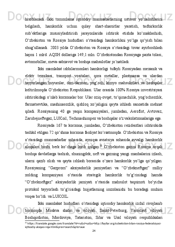hisoblanadi.   Ikki   tomonlama   iqtisodiy   munosabatlarning   ustuvor   yo‘nalishlarini
belgilash,   hamkorlik   uchun   qulay   shart-sharoitlar   yaratish,   tadbirkorlik
sub’ektlariga   xususiylashtirish   jarayonlarida   ishtirok   etishda   ko‘maklashish,
O‘zbekiston   va   Rossiya   hududlari   o‘rtasidagi   hamkorlikni   yo‘lga   qo‘yish   bilan
shug‘ullanadi.   2003   yilda   O‘zbekiston   va   Rossiya   o‘rtasidagi   tovar   ayirboshlash
hajmi 1 mlrd. AQSH dollariga 149,1 mln. O zbekistondan Rossiyaga paxta tolasi,ʻ
avtomobillar, meva-sabzavot va boshqa mahsulotlar jo natiladi.	
ʻ
Ikki   mamlakat   ishbilarmonlari   hamkorligi   tufayli   Rossiyadan   mexanik   va
elektr   texnikasi,   transport   vositalari,   qora   metallar,   plastmassa   va   ulardan
tayyorlangan   buyumlar,   dori-darmon,   yog‘och,   kimyo   mahsulotlari   va   boshqalar
keltirilmoqda O‘zbekiston Respublikasi. Ular orasida 100% Rossiya investitsiyasi
ishtirokidagi o nlab korxonalar bor. Ular oziq-ovqat, to qimachilik, yog ochsozlik,	
ʻ ʻ ʻ
farmatsevtika,   mashinasozlik,   qishloq   xo jaligini   qayta   ishlash   sanoatida   mehnat	
ʻ
qiladi.   Rossiyaning   40   ga   yaqin   kompaniyalari,   jumladan,   Aeroflot,   Avtovaz,
Zarubejneftegaz, LUKoil, Techmashimpex va boshqalar o'z vakolatxonalariga ega.
Rossiyada   167   ta   korxona,   jumladan,   O zbekiston   rezidentlari   ishtirokida	
ʻ
tashkil etilgan 72 qo shma korxona faoliyat ko rsatmoqda. O‘zbekiston va Rossiya	
ʻ ʻ
o‘rtasidagi   munosabatlar   sohasida,   ayniqsa   aviatsiya   sohasida   avvalgi   hamkorlik
aloqalari   boshi   berk   ko‘chaga   kirib   qolgan. 21
  O‘zbekiston   gazini   Rossiya   orqali
boshqa davlatlarga tashish, shuningdek, neft va gazning yangi manbalarini izlash,
ularni   qazib   olish   va   qayta   ishlash   borasida   o‘zaro   hamkorlik   yo‘lga   qo‘yilgan.
Rossiyaning   “Gazprom”   aksiyadorlik   jamiyatlari   va   “O‘zbekneftgaz”   milliy
xolding   kompaniyasi   o‘rtasida   strategik   hamkorlik   to‘g‘risidagi   hamda
“O‘zbekneftgaz”   aksiyadorlik   jamiyati   o‘rtasida   mahsulot   taqsimoti   bo‘yicha
protokol   tayyorlash   to‘g‘risidagi   hujjatlarning   imzolanishi   bu   boradagi   muhim
voqea bo‘ldi. va LUKOIL.
Ikki   mamlakat   hududlari   o‘rtasidagi   iqtisodiy   hamkorlik   izchil   rivojlanib
bormoqda.   Moskva   shahri   va   viloyati,   Sankt-Peterburg,   Yaroslavl   viloyati
Boshqirdiston,   Mordoviya,   Tatariston,   Sibir   va   Ural   viloyati   respublikalari
21
 https://translate.google.com/translate?hl=ru&sl=uz&u=http://fayllar.org/ozbekiston-bilan-rossiya-federatsiyasi-
iqtisodiy-aloqasi-reja.html&prev=search&pto=aue
24 