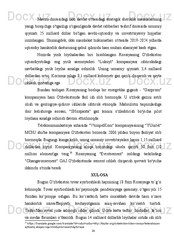 Mavzu doirasidagi ikki davlat o'rtasidagi strategik sheriklik masalalarining
yangi bosqichga o'tganligi o'rganilganda davlat rahbarlari tashrif doirasida umumiy
qiymati   25   milliard   dollar   bo'lgan   savdo-iqtisodiy   va   investitsiyaviy   hujjatlar
imzolangan. Shuningdek, ikki mamlakat hukumatlari o'rtasida  2019-2024 yillarda
iqtisodiy hamkorlik dasturining qabul qilinishi ham muhim ahamiyat kasb etgan.  
Hozirda   yirik   loyihalardan   biri   hisoblangan   Rossiyaning   O'zbekiston
iqtisodiyotidagi   eng   yirik   sarmoyadori   "Lukoyl"   kompaniyasi   ishtirokidagi
navbatdagi   yirik   loyiha   amalga   oshirildi.   Uning   umumiy   qiymati   3,4   milliard
dollardan ortiq. Korxona yiliga 8,1 milliard kubometr gaz qazib chiqarish va qayta
ishlash quvvatiga ega.
Bundan   tashqari   Rossiyaning   boshqa   bir   energetika   giganti   -   "Gazprom"
kompaniyasi   ham   O'zbekistonda   faol   ish   olib   bormoqda.   U   o'zbek   gazini   sotib
olish   va   geologiya-qidiruv   ishlarida   ishtirok   etmoqda.   Mahsulotni   taqsimlashga
doir   kelishuvga   asosan,   "SHoxpaxta"   gaz   konini   o'zlashtirish   bo'yicha   pilot
loyihani amalga oshirish davom ettirilmoqda.
Telekommunikatsiya   sohasida   "VtimpelKom"   kompaniyasining   "YUnitel"
MCHJ   shu'ba   kompaniyasi   O'zbekiston   bozorida   2006   yildan   buyon   faoliyat   olib
bormoqda. Bugungi kunga kelib, uning umumiy investitsiyalari hajmi 1,15 milliard
dollardan   ziyod.   Kompaniyaning   aloqa   bozoridagi   ulushi   qariyb   50   foiz   (10
million   abonent)ga   teng. 23
  Rossiyaning   "Evrotsement"   xoldingi   tarkibidagi
"Ohangaronsement"   OAJ   O'zbekistonda   sement   ishlab   chiqarish   quvvati   bo'yicha
ikkinchi o'rinda turadi.    
XULOSA
Bugun O’zbekiston tovar ayirboshlash hajmining 18 foizi Rossiyaga to’g’ri
kelmoqda. Tovar ayirboshlash ko’paymoqda: pandemiyaga qaramay, o’tgan yili 15
foizdan   ko’proqqa   oshgan.   Bu   ko’rsatkich   hatto   murakkab   davrda   ham   o’zaro
hamkorlik   muvaffaqiyatli   kechayotganini   aniq-ravshan   ko’rsatib   turibdi.
Tashrifdan avval  juda  salmoqli  ishlar  qilindi. Uchta katta tadbir:  hududlar, ta’lim
va media forumlari o’tkazildi. Bugun 14 milliard dollarlik loyihalar ustida ish olib
23
 https://translate.google.com/translate?hl=ru&sl=uz&u=http://fayllar.org/ozbekiston-bilan-rossiya-federatsiyasi-
iqtisodiy-aloqasi-reja.html&prev=search&pto=aue
26 
