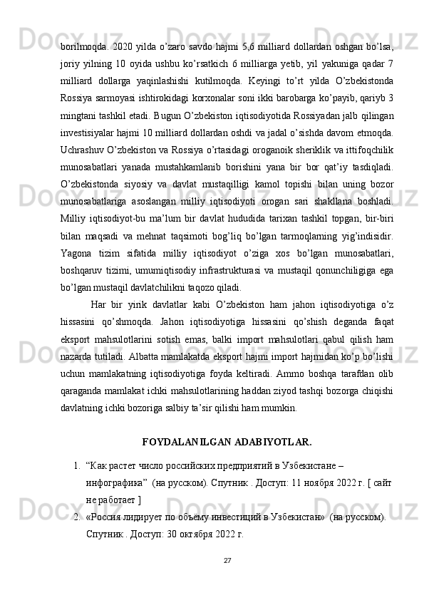 borilmoqda.   2020   yilda   o’zaro   savdo   hajmi   5,6   milliard   dollardan   oshgan   bo’lsa,
joriy   yilning   10   oyida   ushbu   ko’rsatkich   6   milliarga   yetib,   yil   yakuniga   qadar   7
milliard   dollarga   yaqinlashishi   kutilmoqda.   Keyingi   to’rt   yilda   O’zbekistonda
Rossiya sarmoyasi ishtirokidagi korxonalar soni ikki barobarga ko’payib, qariyb 3
mingtani tashkil etadi.   Bugun O’zbekiston iqtisodiyotida Rossiyadan jalb qilingan
investisiyalar hajmi 10 milliard dollardan oshdi va jadal o’sishda davom etmoqda.
Uchrashuv O’zbekiston va Rossiya o’rtasidagi oroganoik sheriklik va ittifoqchilik
munosabatlari   yanada   mustahkamlanib   borishini   yana   bir   bor   qat’iy   tasdiqladi.
O’zbekistonda   siyosiy   va   davlat   mustaqilligi   kamol   topishi   bilan   uning   bozor
munosabatlariga   asoslangan   milliy   iqtisodiyoti   orogan   sari   shakllana   boshladi.
Milliy   iqtisodiyot-bu   ma’lum   bir   davlat   hududida   tarixan   tashkil   topgan,   bir-biri
bilan   maqsadi   va   mehnat   taqsimoti   bog’liq   bo’lgan   tarmoqlarning   yig’indisidir.
Yagona   tizim   sifatida   milliy   iqtisodiyot   o’ziga   xos   bo’lgan   munosabatlari,
boshqaruv   tizimi,   umumiqtisodiy   infrastrukturasi   va   mustaqil   qonunchiligiga   ega
bo’lgan mustaqil davlatchilikni taqozo qiladi.
Har   bir   yirik   davlatlar   kabi   O’zbekiston   ham   jahon   iqtisodiyotiga   o’z
hissasini   qo’shmoqda.   Jahon   iqtisodiyotiga   hissasini   qo’shish   deganda   faqat
eksport   mahsulotlarini   sotish   emas,   balki   import   mahsulotlari   qabul   qilish   ham
nazarda tutiladi. Albatta mamlakatda eksport hajmi import hajmidan ko’p bo’lishi
uchun   mamlakatning   iqtisodiyotiga   foyda   keltiradi.   Ammo   boshqa   tarafdan   olib
qaraganda mamlakat ichki mahsulotlarining haddan ziyod tashqi bozorga chiqishi
davlatning ichki bozoriga salbiy ta’sir qilishi ham mumkin.     
FOYDALANILGAN ADABIYOTLAR.
1. “Как растет число росийских предприятий в Узбекистане – 
инфографика”  (на руском). Спутник . Доступ: 11 ноября 2022 г. [ сайт
не работает ]
2. «Росия лидирует по объёму инвестиций в Узбекистан»  (на руском). 
Спутник . Доступ: 30 октября 2022 г.
27 