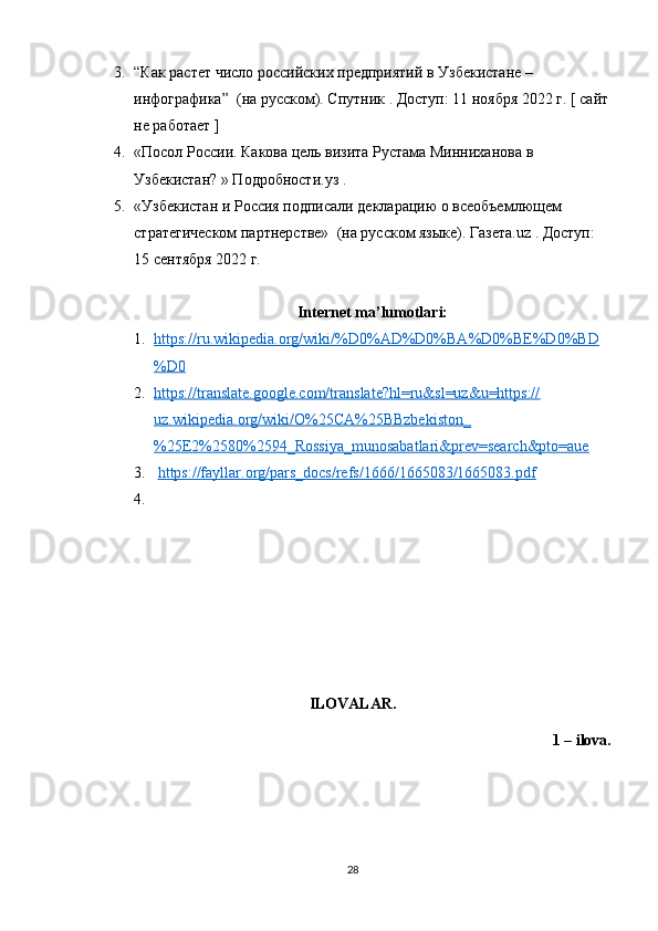 3. “Как растет число росийских предприятий в Узбекистане – 
инфографика”  (на руском). Спутник . Доступ: 11 ноября 2022 г. [ сайт
не работает ]
4. «Посол Росии. Какова цель визита Рустама Минниханова в 
Узбекистан? » Подробности.уз .
5. «Узбекистан и Росия подписали декларацию о всеобъемлющем 
стратегическом партнерстве»  (на руском языке). Газета.uz . Доступ: 
15 сентября 2022 г.
Internet ma’lumotlari:
1. https://ru.wikipedia.org/wiki/%D0%AD%D0%BA%D0%BE%D0%BD   
%D0
2. https://translate.google.com/translate?hl=ru&sl=uz&u=https://   
uz.wikipedia.org/wiki/O%25CA%25BBzbekiston_
%25E2%2580%2594_Rossiya_munosabatlari&prev=search&pto=aue
3.   https://fayllar.org/pars_docs/refs/1666/1665083/1665083.pdf
4.
ILOVALAR.
1 – ilova.
28 