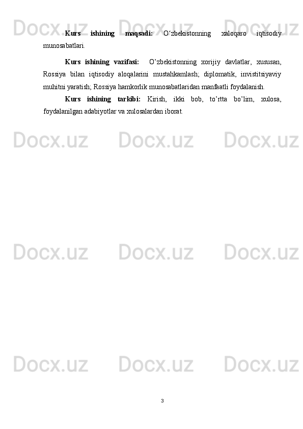 Kurs   ishining   maqsadi:   O zbekistonning   xaloqaro   iqtisodiyʻ
munosabatlari. 
Kurs   ishining   vazifasi:     O’zbekistonning   xorijiy   davlatlar,   xususan,
Rossiya   bilan   iqtisodiy   aloqalarini   mustahkamlash;   diplomatik,   invistitsiyaviy
muhitni yaratish; Rossiya hamkorlik munosabatlaridan manfaatli foydalanish.
Kurs   ishining   tarkibi:   Kirish,   ikki   bob,   to’rtta   bo’lim,   xulosa,
foydalanilgan adabiyotlar va xulosalardan iborat. 
3 