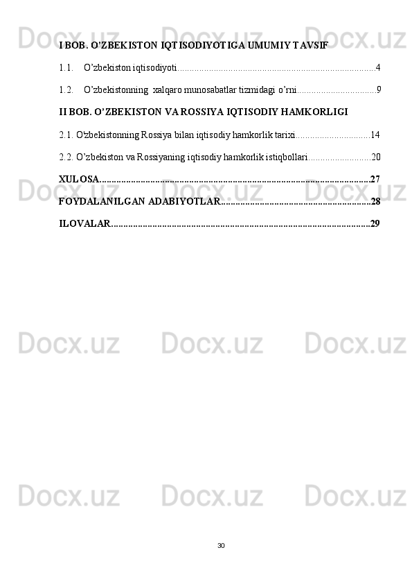 I BOB. O’ZBEKISTON IQTISODIYOTIGA UMUMIY TAVSIF
1.1. O’zbekiston iqtisodiyoti..................................................................................4
1.2. O’zbekistonning  xalqaro munosabatlar tizmidagi o’rni.................................9
II BOB. O’ZBEKISTON VA ROSSIYA IQTISODIY HAMKORLIGI
2.1. O'zbekistonning Rossiya bilan iqtisodiy hamkorlik tarixi...............................14
2.2. O’zbekiston va Rossiyaning iqtisodiy hamkorlik istiqbollari..........................20
XULOSA................................................................................................................27
FOYDALANILGAN ADABIYOTLAR..............................................................28
ILOVALAR...........................................................................................................29
30 