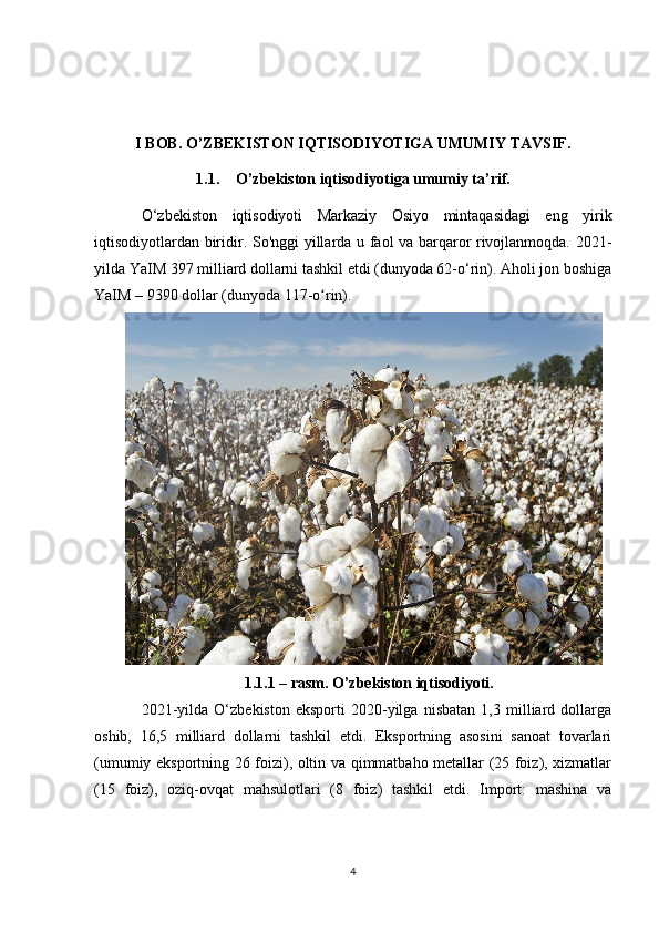 I BOB. O’ZBEKISTON IQTISODIYOTIGA UMUMIY TAVSIF.
1.1. O’zbekiston iqtisodiyotiga umumiy ta’rif.
O‘zbekiston   iqtisodiyoti   Markaziy   Osiyo   mintaqasidagi   eng   yirik
iqtisodiyotlardan biridir.   So'nggi yillarda u faol va barqaror rivojlanmoqda. 2021-
yilda YaIM 397 milliard dollarni tashkil etdi (dunyoda 62-o‘rin). Aholi jon boshiga
YaIM – 9390 dollar (dunyoda 117-o rin).  ʻ
 
1.1.1 – rasm. O’zbekiston iqtisodiyoti.
2021-yilda   O‘zbekiston   eksporti   2020-yilga   nisbatan   1,3   milliard   dollarga
oshib,   16,5   milliard   dollarni   tashkil   etdi.   Eksportning   asosini   sanoat   tovarlari
(umumiy eksportning 26 foizi), oltin va qimmatbaho metallar (25 foiz), xizmatlar
(15   foiz),   oziq-ovqat   mahsulotlari   (8   foiz)   tashkil   etdi.   Import:   mashina   va
4 
