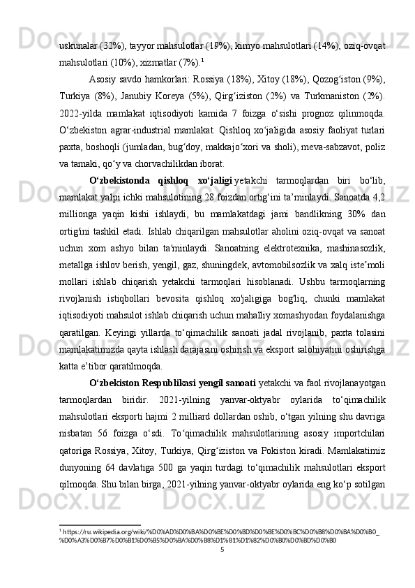 uskunalar (32%), tayyor mahsulotlar (19%), kimyo mahsulotlari (14%), oziq-ovqat
mahsulotlari (10%), xizmatlar (7%). 1
  
Asosiy savdo hamkorlari: Rossiya (18%), Xitoy (18%), Qozog iston (9%),ʻ
Turkiya   (8%),   Janubiy   Koreya   (5%),   Qirg iziston   (2%)   va   Turkmaniston   (2%).	
ʻ
2022-yilda   mamlakat   iqtisodiyoti   kamida   7   foizga   o‘sishi   prognoz   qilinmoqda.
O‘zbekiston   agrar-industrial   mamlakat.   Qishloq   xo jaligida   asosiy   faoliyat   turlari	
ʻ
paxta, boshoqli (jumladan, bug doy, makkajo xori va sholi), meva-sabzavot, poliz	
ʻ ʻ
va tamaki, qo y va chorvachilikdan iborat.	
ʻ
O‘zbekistonda   qishloq   xo‘jaligi   yetakchi   tarmoqlardan   biri   bo‘lib,
mamlakat yalpi ichki mahsulotining 28 foizdan ortig‘ini ta’minlaydi. Sanoatda 4,2
millionga   yaqin   kishi   ishlaydi,   bu   mamlakatdagi   jami   bandlikning   30%   dan
ortig'ini   tashkil   etadi. Ishlab  chiqarilgan mahsulotlar   aholini  oziq-ovqat   va sanoat
uchun   xom   ashyo   bilan   ta'minlaydi.   Sanoatning   elektrotexnika,   mashinasozlik,
metallga ishlov berish, yengil, gaz, shuningdek, avtomobilsozlik va xalq iste moli	
ʼ
mollari   ishlab   chiqarish   yetakchi   tarmoqlari   hisoblanadi.   Ushbu   tarmoqlarning
rivojlanish   istiqbollari   bevosita   qishloq   xo'jaligiga   bog'liq,   chunki   mamlakat
iqtisodiyoti mahsulot ishlab chiqarish uchun mahalliy xomashyodan foydalanishga
qaratilgan.   Keyingi   yillarda   to‘qimachilik   sanoati   jadal   rivojlanib,   paxta   tolasini
mamlakatimizda qayta ishlash darajasini oshirish va eksport salohiyatini oshirishga
katta e’tibor qaratilmoqda. 
O‘zbekiston Respublikasi yengil sanoati   yetakchi va faol rivojlanayotgan
tarmoqlardan   biridir.   2021-yilning   yanvar-oktyabr   oylarida   to‘qimachilik
mahsulotlari eksporti hajmi 2 milliard dollardan oshib, o‘tgan yilning shu davriga
nisbatan   56   foizga   o‘sdi.   To qimachilik   mahsulotlarining   asosiy   importchilari	
ʻ
qatoriga   Rossiya,   Xitoy,   Turkiya,   Qirg iziston   va   Pokiston   kiradi.   Mamlakatimiz	
ʻ
dunyoning   64   davlatiga   500   ga   yaqin   turdagi   to‘qimachilik   mahsulotlari   eksport
qilmoqda. Shu bilan birga, 2021-yilning yanvar-oktyabr oylarida eng ko‘p sotilgan
1
 https://ru.wikipedia.org/wiki/%D0%AD%D0%BA%D0%BE%D0%BD%D0%BE%D0%BC%D0%B8%D0%BA%D0%B0_
%D0%A3%D0%B7%D0%B1%D0%B5%D0%BA%D0%B8%D1%81%D1%82%D0%B0%D0%BD%D0%B0
5 