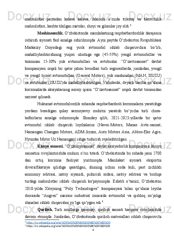mahsulotlar   paxtadan   kalava   kalava,   ikkinchi   o‘rinda   trikotaj   va   tikuvchilik
mahsulotlari, kashta tikilgan matolar, shoyi va gilamlar joy oldi. 2
Mashinasozlik.   O‘zbekistonda  mamlakatning raqobatbardoshlik darajasini
oshirish siyosati faol amalga oshirilmoqda. Ayni paytda O‘zbekiston Respublikasi
Markaziy   Osiyodagi   eng   yirik   avtomobil   ishlab   chiqaruvchisi   bo‘lib,
mahalliylashtirishning   yuqori   ulushiga   ega   (45-55%)   yengil   avtomobillar   va
taxminan   15-30%   yuk   avtomobillari   va   avtobuslar.   “O‘zavtosanoat”   davlat
kompaniyasi   orqali   bir   qator   jahon   brendlari   turli   segmentlarda,   jumladan,   yengil
va yengil tijorat avtomobillari (General Motors), yuk mashinalari (MAN, ISUZU)
va avtobuslar (ISUZU)da mahalliylashtirilgan. Vaholanki, deyarli barcha qo‘shma
korxonalarda aksiyalarning asosiy qismi “O‘zavtosanoat” orqali davlat tomonidan
nazorat qilinadi.
Hukumat avtomobilsozlik sohasida raqobatbardosh korxonalarni yaratishga
yordam   beradigan   qulay   sarmoyaviy   muhitni   yaratish   bo‘yicha   turli   chora-
tadbirlarni   amalga   oshirmoqda.   Shunday   qilib,   2021-2023-yillarda   bir   qator
avtomobil   ishlab   chiqarish   loyihalarini   (Navoi-Motors,   Manas   Avto-sanoat,
Namangan   Changan   Motors,   ADM-Jizzax,   Auto   Motors   Asia,   Abbos-Eko   Agro,
Hyundai Motor Uz Namangan) ishga tushirish rejalashtirilgan.
Kimyo sanoati.   “O‘zkimyosanoat” davlat aksiyadorlik kompaniyasi kimyo
sanoatini rivojlantirishda muhim o‘rin tutadi. O‘zbekistonda bu sohada jami 2700
dan   ortiq   korxona   faoliyat   yuritmoqda.   Mamlakat   siyosati   eksportni
diversifikatsiya   qilishga   qaratilgan,   shuning   uchun   soda   kuli,   past   zichlikli
ammoniy   selitrasi,   natriy   siyanidi,   pishirish   sodasi,   natriy   selitrasi   va   boshqa
turdagi   mahsulotlar   ishlab   chiqarish   ko'paymoqda.   Eslatib   o tamiz,   O zbekistonʻ ʻ
2018-yilda   Xitoyning   “Poly   Technologies”   kompaniyasi   bilan   qo shma   loyiha	
ʻ
doirasida   “Angren”   maxsus   industrial   zonasida   avtomobil   va   qishloq   xo jaligi	
ʻ
shinalari ishlab chiqarishni yo lga qo ygan edi.	
ʻ ʻ 3
Qurilish.   Turli   omillarga   qaramay,   qurilish   sanoati   barqaror   rivojlanishda
davom etmoqda. Jumladan, O zbekistonda qurilish materiallari ishlab chiqaruvchi
ʻ
2
  https://ru.wikipedia.org/wiki/%D0%AD%D0%BA%D0%BE%D0%BD%D0  
3
 https://ru.wikipedia.org/wiki/%D0%AD%D0%BA%D0%BE%D0%BD%D0
6 