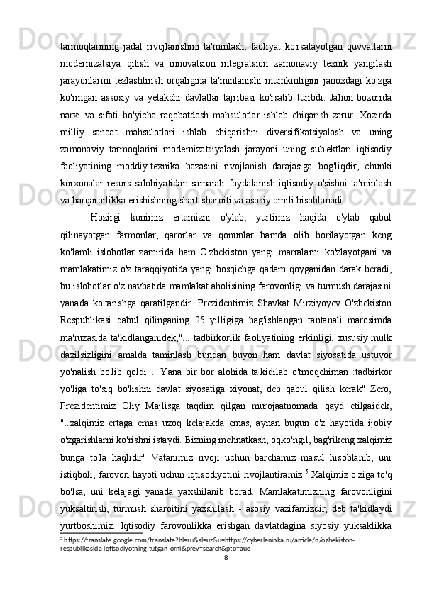tarmoqlarining   jadal   rivojlanishini   ta'minlash,   faoliyat   ko'rsatayotgan   quvvatlarni
modernizatsiya   qilish   va   innovatsion   integratsion   zamonaviy   texnik   yangilash
jarayonlarini   tezlashtirish   orqaligina   ta'minlanishi   mumkinligini   janoxdagi   ko'zga
ko'ringan   assosiy   va   yetakchi   davlatlar   tajribasi   ko'rsatib   turibdi.   Jahon   bozorida
narxi   va   sifati   bo'yicha   raqobatdosh   mahsulotlar   ishlab   chiqarish   zarur.   Xozirda
milliy   sanoat   mahsulotlari   ishlab   chiqarishni   diversifikatsiyalash   va   uning
zamonaviy   tarmoqlarini   modernizatsiyalash   jarayoni   uning   sub'ektlari   iqtisodiy
faoliyatining   moddiy-texnika   bazasini   rivojlanish   darajasiga   bog'liqdir,   chunki
korxonalar   resurs   salohiyatidan   samarali   foydalanish   iqtisodiy   o'sishni   ta'minlash
va barqarorlikka erishishning shart-sharoiti va asosiy omili hisoblanadi.
Hozirgi   kunimiz   ertamizni   o'ylab,   yurtimiz   haqida   o'ylab   qabul
qilinayotgan   farmonlar,   qarorlar   va   qonunlar   hamda   olib   borilayotgan   keng
ko'lamli   islohotlar   zamirida   ham   O'zbekiston   yangi   marralarni   ko'zlayotgani   va
mamlakatimiz o'z taraqqiyotida yangi bosqichga qadam qoyganidan darak beradi,
bu islohotlar o'z navbatida mamlakat aholisining farovonligi va turmush darajasini
yanada   ko'tarishga   qaratilgandir.   Prezidentimiz   Shavkat   Mirziyoyev   O'zbekiston
Respublikasi   qabul   qilinganing   25   yilligiga   bag'ishlangan   tantanali   marosimda
ma'ruzasida  ta'kidlanganidek,"... tadbirkorlik faoliyatining erkinligi, xususiy  mulk
daxilsizligini   amalda   taminlash   bundan   buyon   ham   davlat   siyosatida   ustuvor
yo'nalish   bo'lib   qoldi....   Yana   bir   bor   alohida   ta'kidilab   o'tmoqchiman   :tadbirkor
yo'liga   to'siq   bo'lishni   davlat   siyosatiga   xiyonat,   deb   qabul   qilish   kerak"   Zero,
Prezidentimiz   Oliy   Majlisga   taqdim   qilgan   murojaatnomada   qayd   etilgaidek,
"..xalqimiz   ertaga   emas   uzoq   kelajakda   emas,   aynan   bugun   o'z   hayotida   ijobiy
o'zgarishlarni ko'rishni istaydi. Bizning mehnatkash, oqko'ngil, bag'rikeng xalqimiz
bunga   to'la   haqlidir"   Vatanimiz   rivoji   uchun   barchamiz   masul   hisoblanib,   uni
istiqboli, farovon hayoti uchun iqtisodiyotini rivojlantiramiz. 5
  Xalqimiz o'ziga to'q
bo'lsa,   uni   kelajagi   yanada   yaxshilanib   borad.   Mamlakatimizning   farovonligini
yuksaltirish,   turmush   sharoitini   yaxshilash   -   asosiy   vazifamizdir,   deb   ta'kidlaydi
yurtboshimiz.   Iqtisodiy   farovonlikka   erishgan   davlatdagina   siyosiy   yuksaklikka
5
 https://translate.google.com/translate?hl=ru&sl=uz&u=https://cyberleninka.ru/article/n/ozbekiston-
respublikasida-iqtisodiyotning-tutgan-orni&prev=search&pto=aue
8 